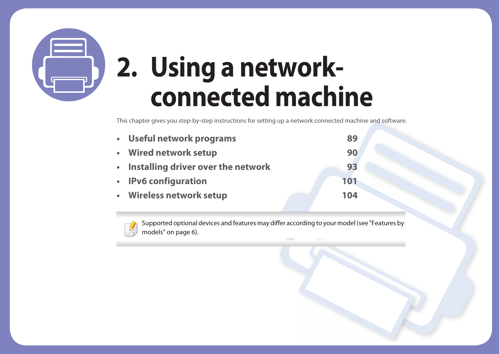 2. Using a network-connected machineThis chapter gives you step-by-step instructions for setting up a network connected machine and software.• Useful network programs 89• Wired network setup 90• Installing driver over the network 93• IPv6 configuration 101• Wireless network setup 104 Supported optional devices and features may differ according to your model (see &quot;Features by models&quot; on page 6). 