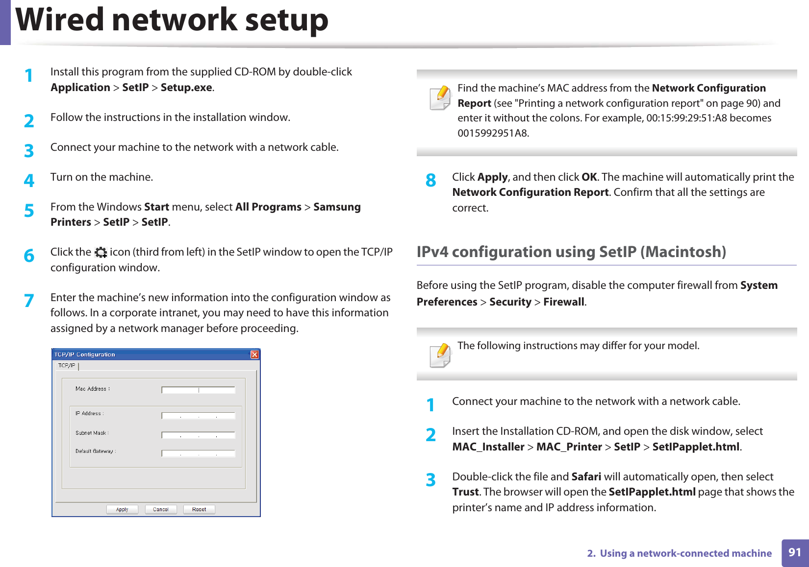 Wired network setup912.  Using a network-connected machine1Install this program from the supplied CD-ROM by double-click Application &gt; SetIP &gt; Setup.exe.2  Follow the instructions in the installation window.3  Connect your machine to the network with a network cable.4  Turn on the machine.5  From the Windows Start menu, select All Programs &gt; Samsung Printers &gt; SetIP &gt; SetIP.6  Click the   icon (third from left) in the SetIP window to open the TCP/IP configuration window.7  Enter the machine’s new information into the configuration window as follows. In a corporate intranet, you may need to have this information assigned by a network manager before proceeding. Find the machine’s MAC address from the Network Configuration Report (see &quot;Printing a network configuration report&quot; on page 90) and enter it without the colons. For example, 00:15:99:29:51:A8 becomes 0015992951A8. 8  Click Apply, and then click OK. The machine will automatically print the Network Configuration Report. Confirm that all the settings are correct.IPv4 configuration using SetIP (Macintosh)Before using the SetIP program, disable the computer firewall from System Preferences &gt; Security &gt; Firewall. The following instructions may differ for your model. 1Connect your machine to the network with a network cable.2  Insert the Installation CD-ROM, and open the disk window, select MAC_Installer &gt; MAC_Printer &gt; SetIP &gt; SetIPapplet.html.3  Double-click the file and Safari will automatically open, then select Trust. The browser will open the SetIPapplet.html page that shows the printer’s name and IP address information. 