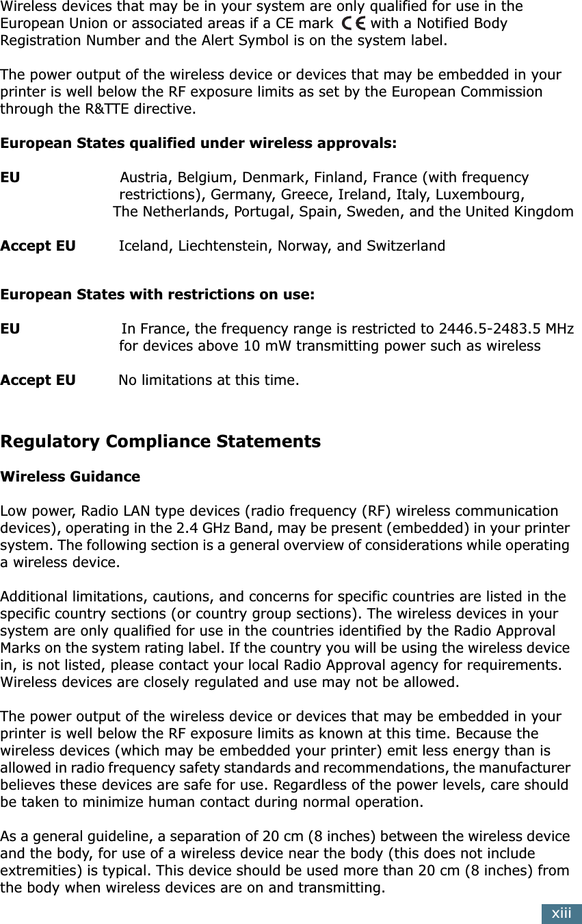 xiiiWireless devices that may be in your system are only qualified for use in the European Union or associated areas if a CE mark  with a Notified Body Registration Number and the Alert Symbol is on the system label.The power output of the wireless device or devices that may be embedded in your printer is well below the RF exposure limits as set by the European Commission through the R&amp;TTE directive.European States qualified under wireless approvals:EU                     Austria, Belgium, Denmark, Finland, France (with frequency                         restrictions), Germany, Greece, Ireland, Italy, Luxembourg,                          The Netherlands, Portugal, Spain, Sweden, and the United KingdomAccept EU         Iceland, Liechtenstein, Norway, and SwitzerlandEuropean States with restrictions on use:EU                       In France, the frequency range is restricted to 2446.5-2483.5 MHz                         for devices above 10 mW transmitting power such as wirelessAccept EU         No limitations at this time.Regulatory Compliance StatementsWireless GuidanceLow power, Radio LAN type devices (radio frequency (RF) wireless communication devices), operating in the 2.4 GHz Band, may be present (embedded) in your printer system. The following section is a general overview of considerations while operating a wireless device.Additional limitations, cautions, and concerns for specific countries are listed in the specific country sections (or country group sections). The wireless devices in your system are only qualified for use in the countries identified by the Radio Approval Marks on the system rating label. If the country you will be using the wireless device in, is not listed, please contact your local Radio Approval agency for requirements. Wireless devices are closely regulated and use may not be allowed.The power output of the wireless device or devices that may be embedded in your printer is well below the RF exposure limits as known at this time. Because the wireless devices (which may be embedded your printer) emit less energy than is allowed in radio frequency safety standards and recommendations, the manufacturer believes these devices are safe for use. Regardless of the power levels, care should be taken to minimize human contact during normal operation.As a general guideline, a separation of 20 cm (8 inches) between the wireless device and the body, for use of a wireless device near the body (this does not include extremities) is typical. This device should be used more than 20 cm (8 inches) from the body when wireless devices are on and transmitting.
