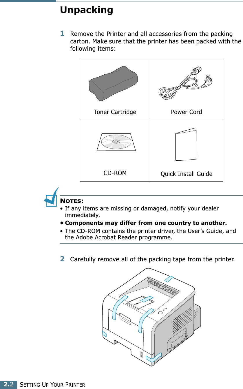 2.2SETTING UP YOUR PRINTERUnpacking1Remove the Printer and all accessories from the packing carton. Make sure that the printer has been packed with the following items:NOTES:• If any items are missing or damaged, notify your dealer immediately. • Components may differ from one country to another.• The CD-ROM contains the printer driver, the User’s Guide, and the Adobe Acrobat Reader programme. 2Carefully remove all of the packing tape from the printer. Toner Cartridge Power CordCD-ROM Quick Install Guide