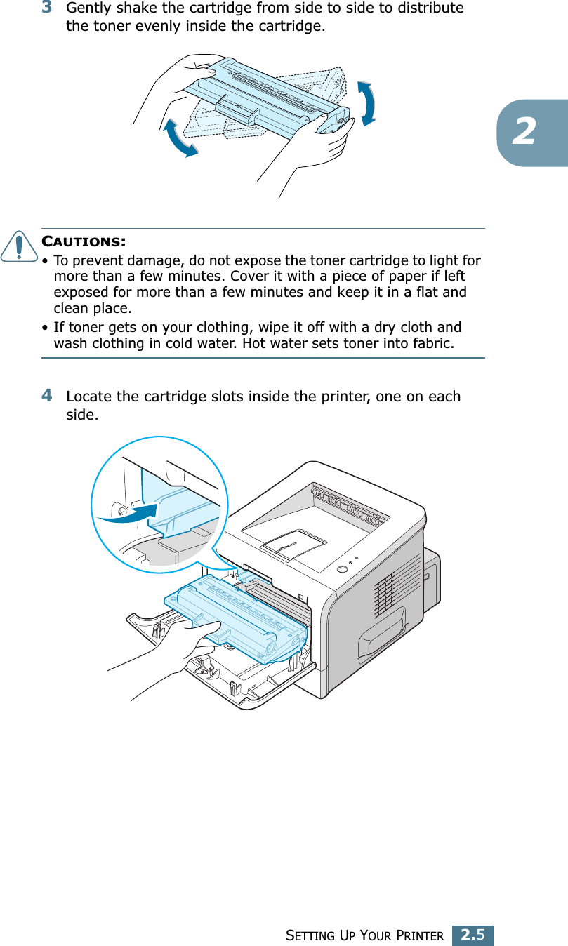 SETTING UP YOUR PRINTER2.523Gently shake the cartridge from side to side to distribute the toner evenly inside the cartridge.CAUTIONS:• To prevent damage, do not expose the toner cartridge to light for more than a few minutes. Cover it with a piece of paper if left exposed for more than a few minutes and keep it in a flat and clean place.• If toner gets on your clothing, wipe it off with a dry cloth and wash clothing in cold water. Hot water sets toner into fabric.4Locate the cartridge slots inside the printer, one on each side.