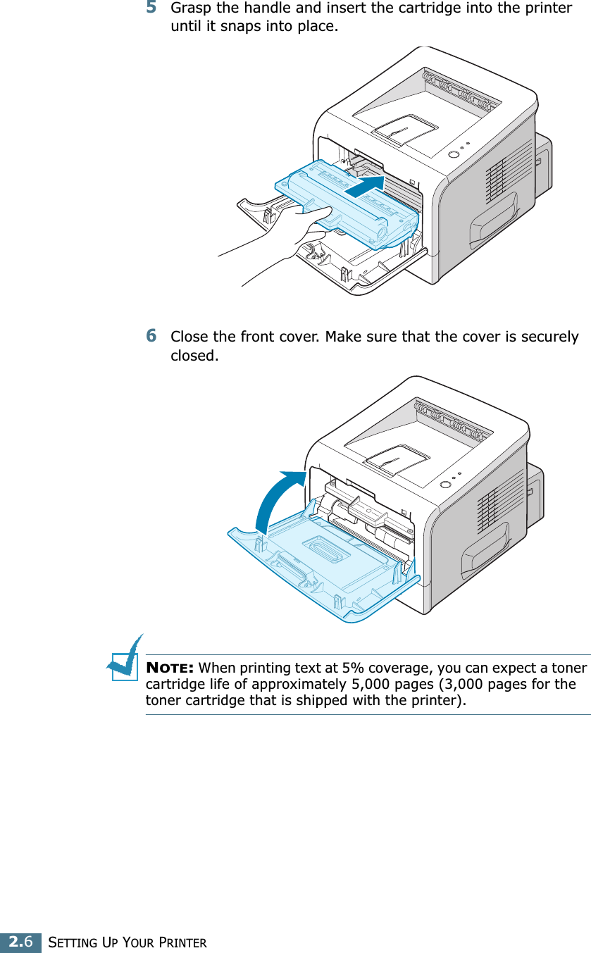 2.6SETTING UP YOUR PRINTER5Grasp the handle and insert the cartridge into the printer until it snaps into place.6Close the front cover. Make sure that the cover is securely closed. NOTE: When printing text at 5% coverage, you can expect a toner cartridge life of approximately 5,000 pages (3,000 pages for the toner cartridge that is shipped with the printer).