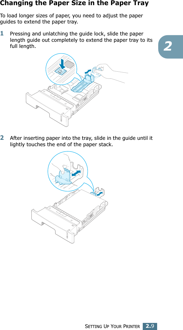 SETTING UP YOUR PRINTER2.92Changing the Paper Size in the Paper TrayTo load longer sizes of paper, you need to adjust the paper guides to extend the paper tray.1Pressing and unlatching the guide lock, slide the paper length guide out completely to extend the paper tray to its full length.2After inserting paper into the tray, slide in the guide until it lightly touches the end of the paper stack.