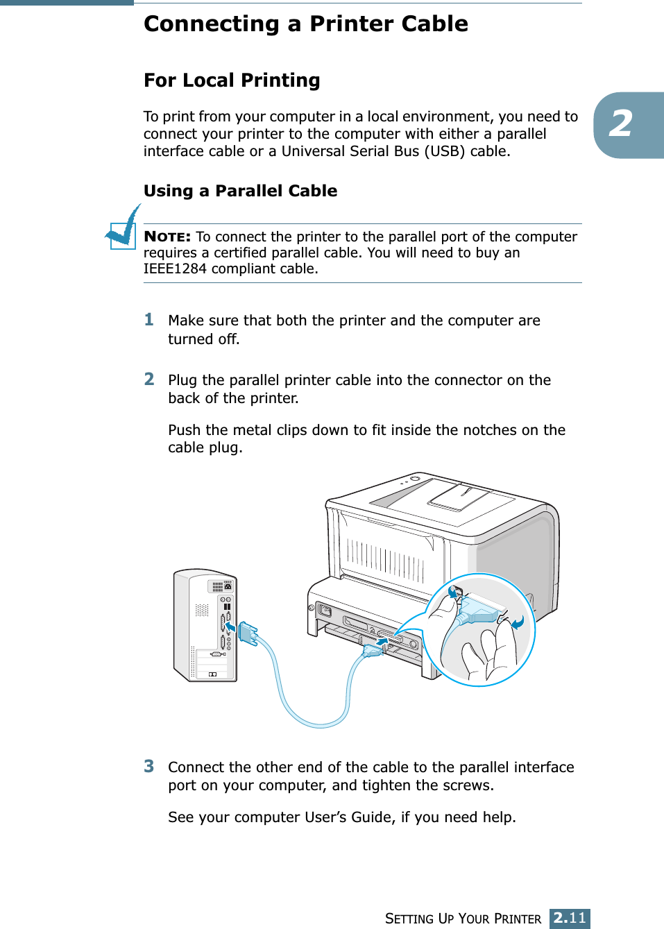 SETTING UP YOUR PRINTER2.112Connecting a Printer CableFor Local PrintingTo print from your computer in a local environment, you need to connect your printer to the computer with either a parallel interface cable or a Universal Serial Bus (USB) cable. Using a Parallel CableNOTE: To connect the printer to the parallel port of the computer requires a certified parallel cable. You will need to buy an IEEE1284 compliant cable.1Make sure that both the printer and the computer are turned off.2Plug the parallel printer cable into the connector on the back of the printer. Push the metal clips down to fit inside the notches on the cable plug.3Connect the other end of the cable to the parallel interface port on your computer, and tighten the screws. See your computer User’s Guide, if you need help.