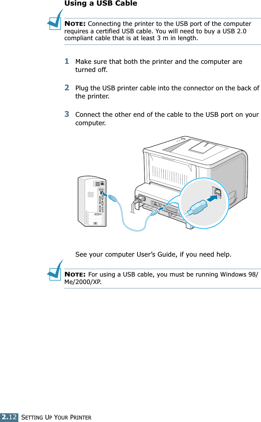 2.12SETTING UP YOUR PRINTERUsing a USB CableNOTE: Connecting the printer to the USB port of the computer requires a certified USB cable. You will need to buy a USB 2.0 compliant cable that is at least 3 m in length. 1Make sure that both the printer and the computer are turned off.2Plug the USB printer cable into the connector on the back of the printer. 3Connect the other end of the cable to the USB port on your computer. See your computer User’s Guide, if you need help.NOTE: For using a USB cable, you must be running Windows 98/Me/2000/XP. 