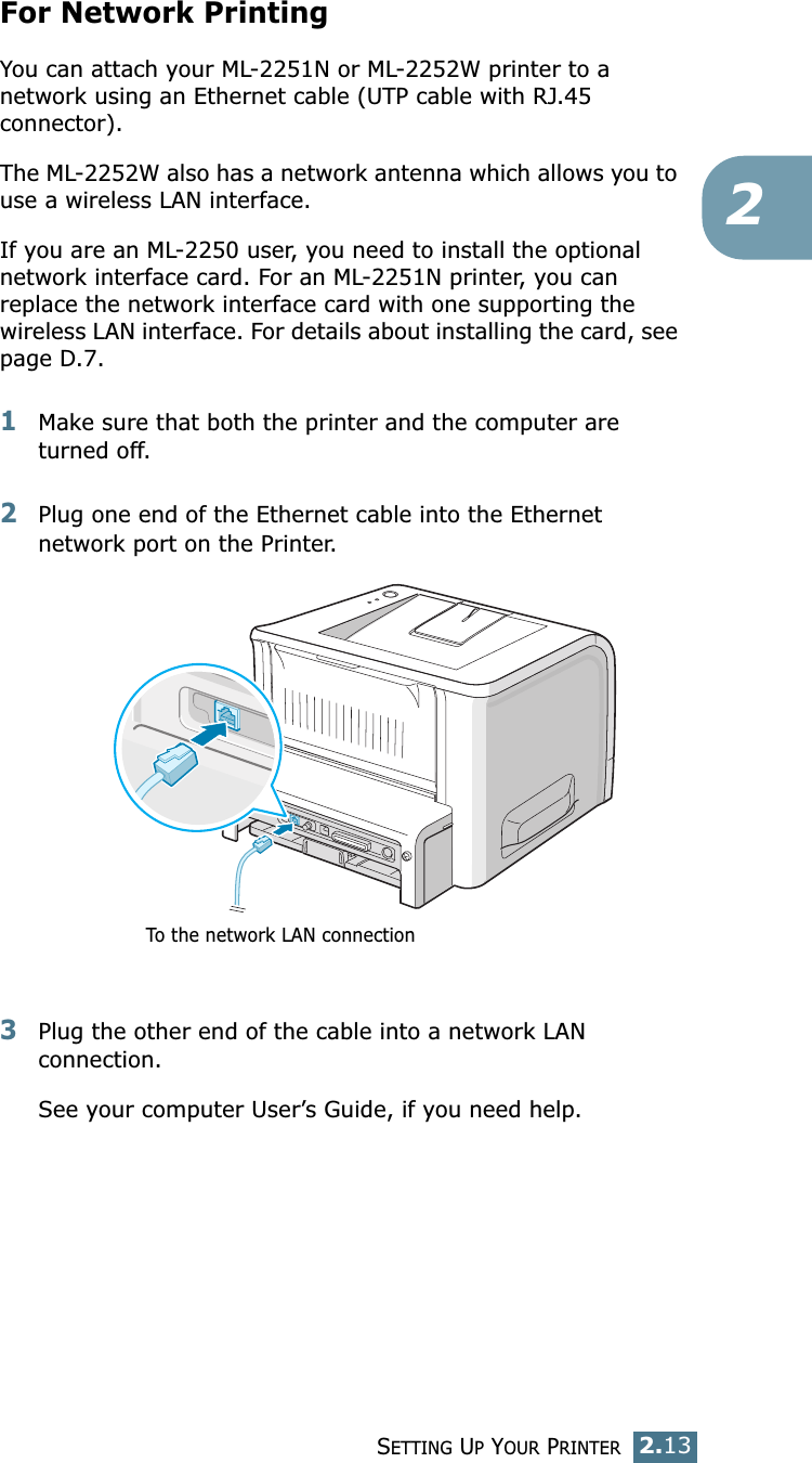 SETTING UP YOUR PRINTER2.132For Network PrintingYou can attach your ML-2251N or ML-2252W printer to a network using an Ethernet cable (UTP cable with RJ.45 connector). The ML-2252W also has a network antenna which allows you to use a wireless LAN interface. If you are an ML-2250 user, you need to install the optional network interface card. For an ML-2251N printer, you can replace the network interface card with one supporting the wireless LAN interface. For details about installing the card, see page D.7.1Make sure that both the printer and the computer are turned off.2Plug one end of the Ethernet cable into the Ethernet network port on the Printer.3Plug the other end of the cable into a network LAN connection.See your computer User’s Guide, if you need help.To the network LAN connection