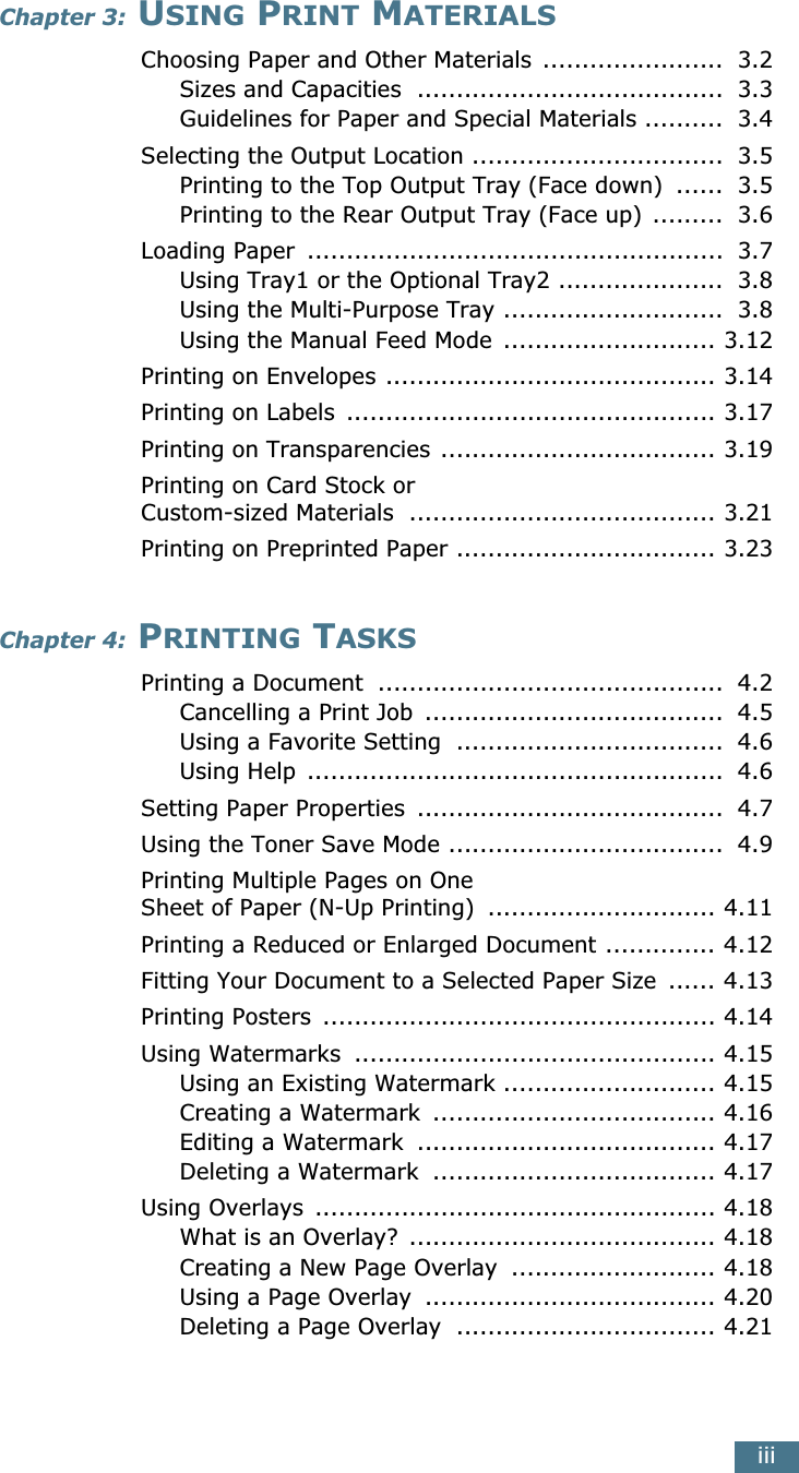  iii Chapter 3:  U SING  P RINT  M ATERIALS Choosing Paper and Other Materials  .......................  3.2Sizes and Capacities  .......................................  3.3Guidelines for Paper and Special Materials ..........  3.4Selecting the Output Location ................................  3.5Printing to the Top Output Tray (Face down)  ......  3.5Printing to the Rear Output Tray (Face up) .........  3.6Loading Paper  .....................................................  3.7Using Tray1 or the Optional Tray2 .....................  3.8Using the Multi-Purpose Tray ............................  3.8Using the Manual Feed Mode  ........................... 3.12Printing on Envelopes .......................................... 3.14Printing on Labels  ............................................... 3.17Printing on Transparencies ................................... 3.19Printing on Card Stock or Custom-sized Materials  ....................................... 3.21Printing on Preprinted Paper ................................. 3.23 Chapter 4:  P RINTING  T ASKS Printing a Document  ............................................  4.2Cancelling a Print Job  ......................................  4.5Using a Favorite Setting  ..................................  4.6Using Help  .....................................................  4.6Setting Paper Properties  .......................................  4.7Using the Toner Save Mode ...................................  4.9Printing Multiple Pages on OneSheet of Paper (N-Up Printing)  ............................. 4.11Printing a Reduced or Enlarged Document .............. 4.12Fitting Your Document to a Selected Paper Size  ...... 4.13Printing Posters  .................................................. 4.14Using Watermarks  .............................................. 4.15Using an Existing Watermark ........................... 4.15Creating a Watermark  .................................... 4.16Editing a Watermark  ...................................... 4.17Deleting a Watermark  .................................... 4.17Using Overlays  ................................................... 4.18What is an Overlay?  ....................................... 4.18Creating a New Page Overlay  .......................... 4.18Using a Page Overlay  ..................................... 4.20Deleting a Page Overlay  ................................. 4.21