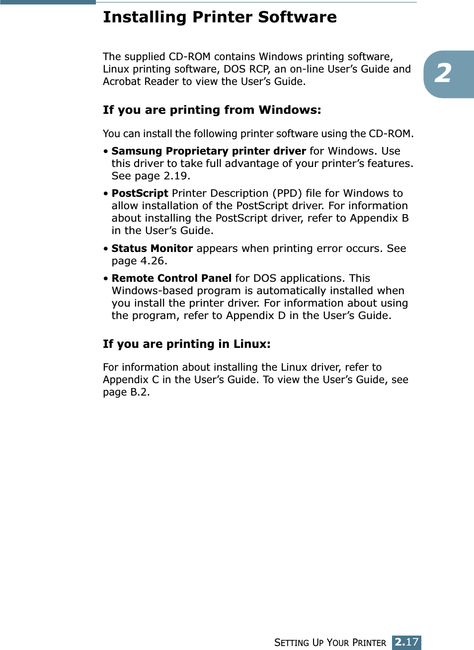 SETTING UP YOUR PRINTER2.172Installing Printer SoftwareThe supplied CD-ROM contains Windows printing software, Linux printing software, DOS RCP, an on-line User’s Guide and Acrobat Reader to view the User’s Guide. If you are printing from Windows:You can install the following printer software using the CD-ROM. •Samsung Proprietary printer driver for Windows. Use this driver to take full advantage of your printer’s features. See page 2.19.•PostScript Printer Description (PPD) file for Windows to allow installation of the PostScript driver. For information about installing the PostScript driver, refer to Appendix B in the User’s Guide.•Status Monitor appears when printing error occurs. See page 4.26.•Remote Control Panel for DOS applications. This Windows-based program is automatically installed when you install the printer driver. For information about using the program, refer to Appendix D in the User’s Guide.If you are printing in Linux:For information about installing the Linux driver, refer to Appendix C in the User’s Guide. To view the User’s Guide, see page B.2.