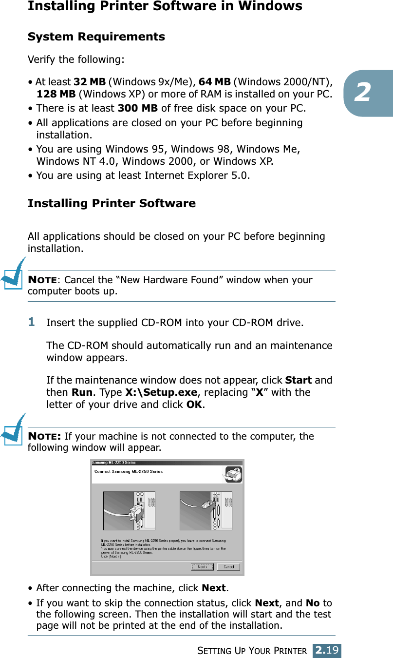 SETTING UP YOUR PRINTER2.192Installing Printer Software in WindowsSystem RequirementsVerify the following:• At least 32 MB (Windows 9x/Me), 64 MB (Windows 2000/NT), 128 MB (Windows XP) or more of RAM is installed on your PC. • There is at least 300 MB of free disk space on your PC.• All applications are closed on your PC before beginning installation. • You are using Windows 95, Windows 98, Windows Me, Windows NT 4.0, Windows 2000, or Windows XP.• You are using at least Internet Explorer 5.0.Installing Printer SoftwareAll applications should be closed on your PC before beginning installation. NOTE: Cancel the “New Hardware Found” window when your computer boots up.1Insert the supplied CD-ROM into your CD-ROM drive.The CD-ROM should automatically run and an maintenance window appears.If the maintenance window does not appear, click Start and then Run. Type X:\Setup.exe, replacing “X” with the letter of your drive and click OK.NOTE: If your machine is not connected to the computer, the following window will appear.• After connecting the machine, click Next.• If you want to skip the connection status, click Next, and No to the following screen. Then the installation will start and the test page will not be printed at the end of the installation.