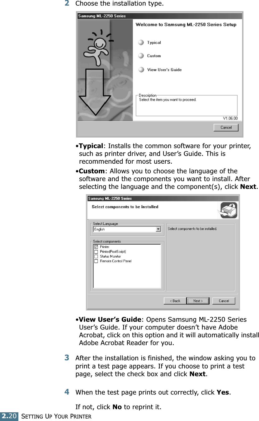 2.20SETTING UP YOUR PRINTER2Choose the installation type. •Typical: Installs the common software for your printer, such as printer driver, and User’s Guide. This is recommended for most users.•Custom: Allows you to choose the language of the software and the components you want to install. After selecting the language and the component(s), click Next.•View User’s Guide: Opens Samsung ML-2250 Series User’s Guide. If your computer doesn’t have Adobe Acrobat, click on this option and it will automatically install Adobe Acrobat Reader for you.3After the installation is finished, the window asking you to print a test page appears. If you choose to print a test page, select the check box and click Next.4When the test page prints out correctly, click Yes.If not, click No to reprint it.