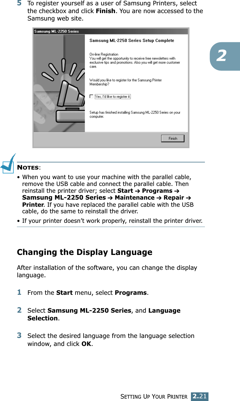 SETTING UP YOUR PRINTER2.2125To register yourself as a user of Samsung Printers, select the checkbox and click Finish. You are now accessed to the Samsung web site.NOTES:• When you want to use your machine with the parallel cable, remove the USB cable and connect the parallel cable. Then reinstall the printer driver; select Start ➔ Programs ➔ Samsung ML-2250 Series ➔ Maintenance ➔ Repair ➔ Printer. If you have replaced the parallel cable with the USB cable, do the same to reinstall the driver.• If your printer doesn’t work properly, reinstall the printer driver.Changing the Display LanguageAfter installation of the software, you can change the display language. 1From the Start menu, select Programs.2Select Samsung ML-2250 Series, and Language Selection.3Select the desired language from the language selection window, and click OK.