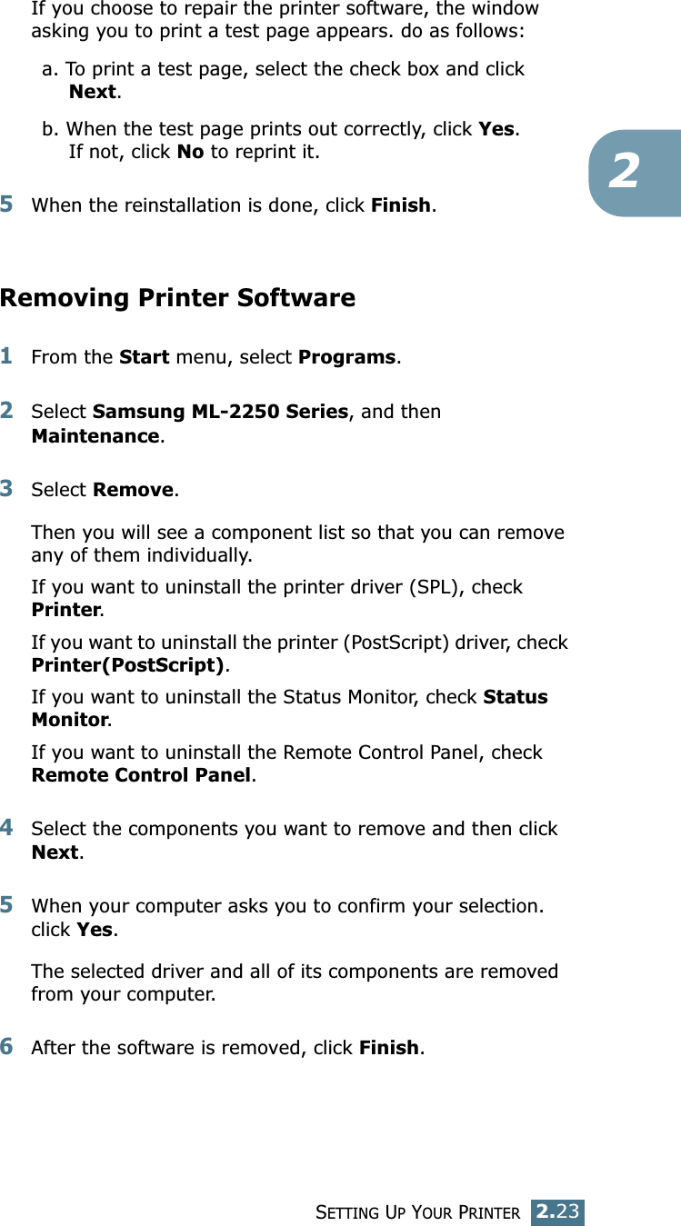 SETTING UP YOUR PRINTER2.232If you choose to repair the printer software, the window asking you to print a test page appears. do as follows:a. To print a test page, select the check box and click Next.b. When the test page prints out correctly, click Yes.If not, click No to reprint it.5When the reinstallation is done, click Finish.Removing Printer Software1From the Start menu, select Programs.2Select Samsung ML-2250 Series, and then Maintenance.3Select Remove.Then you will see a component list so that you can remove any of them individually.If you want to uninstall the printer driver (SPL), check Printer.If you want to uninstall the printer (PostScript) driver, check Printer(PostScript). If you want to uninstall the Status Monitor, check Status Monitor.If you want to uninstall the Remote Control Panel, check Remote Control Panel.4Select the components you want to remove and then click Next.5When your computer asks you to confirm your selection. click Yes.The selected driver and all of its components are removed from your computer.6After the software is removed, click Finish.