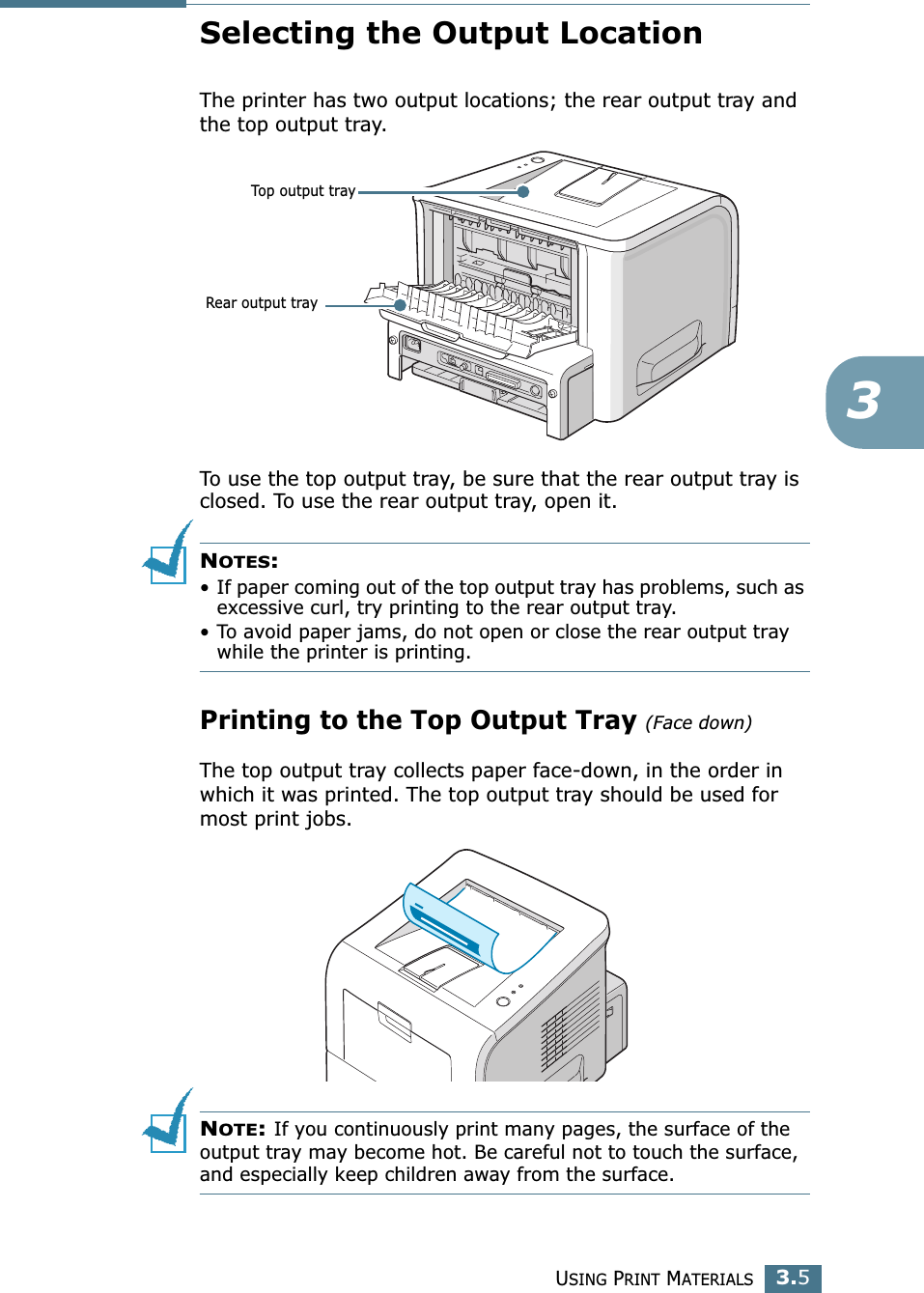 USING PRINT MATERIALS3.53Selecting the Output LocationThe printer has two output locations; the rear output tray and the top output tray. To use the top output tray, be sure that the rear output tray is closed. To use the rear output tray, open it.NOTES:• If paper coming out of the top output tray has problems, such as excessive curl, try printing to the rear output tray.• To avoid paper jams, do not open or close the rear output tray while the printer is printing.Printing to the Top Output Tray (Face down)The top output tray collects paper face-down, in the order in which it was printed. The top output tray should be used for most print jobs.NOTE: If you continuously print many pages, the surface of the output tray may become hot. Be careful not to touch the surface, and especially keep children away from the surface.Top output trayRear output tray