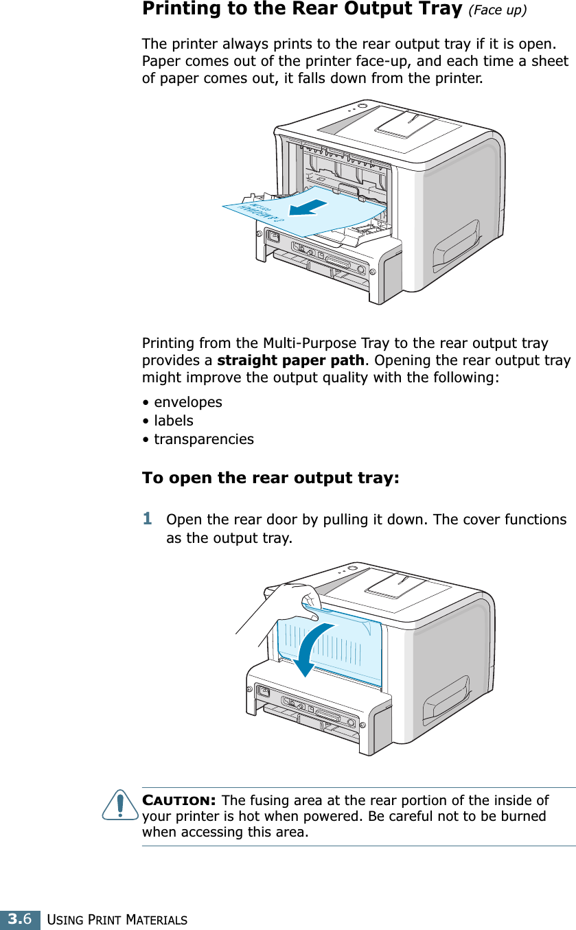 USING PRINT MATERIALS3.6Printing to the Rear Output Tray (Face up)The printer always prints to the rear output tray if it is open. Paper comes out of the printer face-up, and each time a sheet of paper comes out, it falls down from the printer.Printing from the Multi-Purpose Tray to the rear output tray provides a straight paper path. Opening the rear output tray might improve the output quality with the following:• envelopes• labels• transparenciesTo open the rear output tray:1Open the rear door by pulling it down. The cover functions as the output tray.CAUTION: The fusing area at the rear portion of the inside of your printer is hot when powered. Be careful not to be burned when accessing this area.