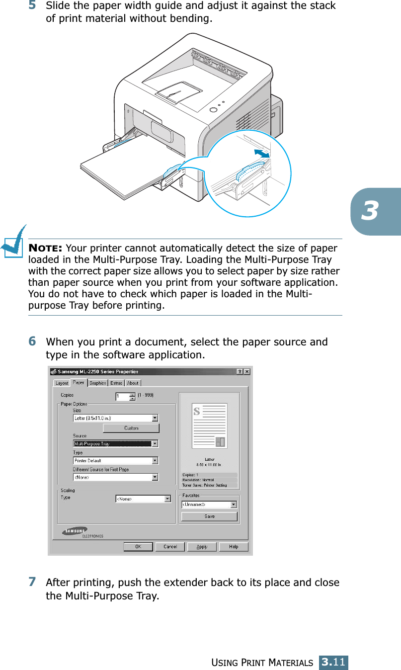 USING PRINT MATERIALS3.1135Slide the paper width guide and adjust it against the stack of print material without bending.NOTE: Your printer cannot automatically detect the size of paper loaded in the Multi-Purpose Tray. Loading the Multi-Purpose Tray with the correct paper size allows you to select paper by size rather than paper source when you print from your software application. You do not have to check which paper is loaded in the Multi-purpose Tray before printing.6When you print a document, select the paper source and type in the software application.7After printing, push the extender back to its place and close the Multi-Purpose Tray.