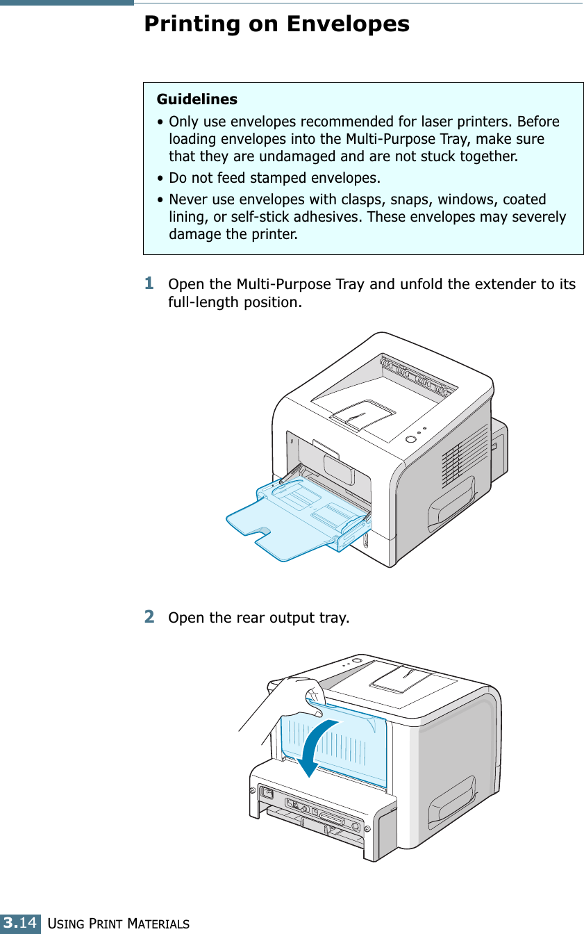 USING PRINT MATERIALS3.14Printing on Envelopes1Open the Multi-Purpose Tray and unfold the extender to its full-length position.2Open the rear output tray.Guidelines• Only use envelopes recommended for laser printers. Before loading envelopes into the Multi-Purpose Tray, make sure that they are undamaged and are not stuck together. • Do not feed stamped envelopes.• Never use envelopes with clasps, snaps, windows, coated lining, or self-stick adhesives. These envelopes may severely damage the printer.