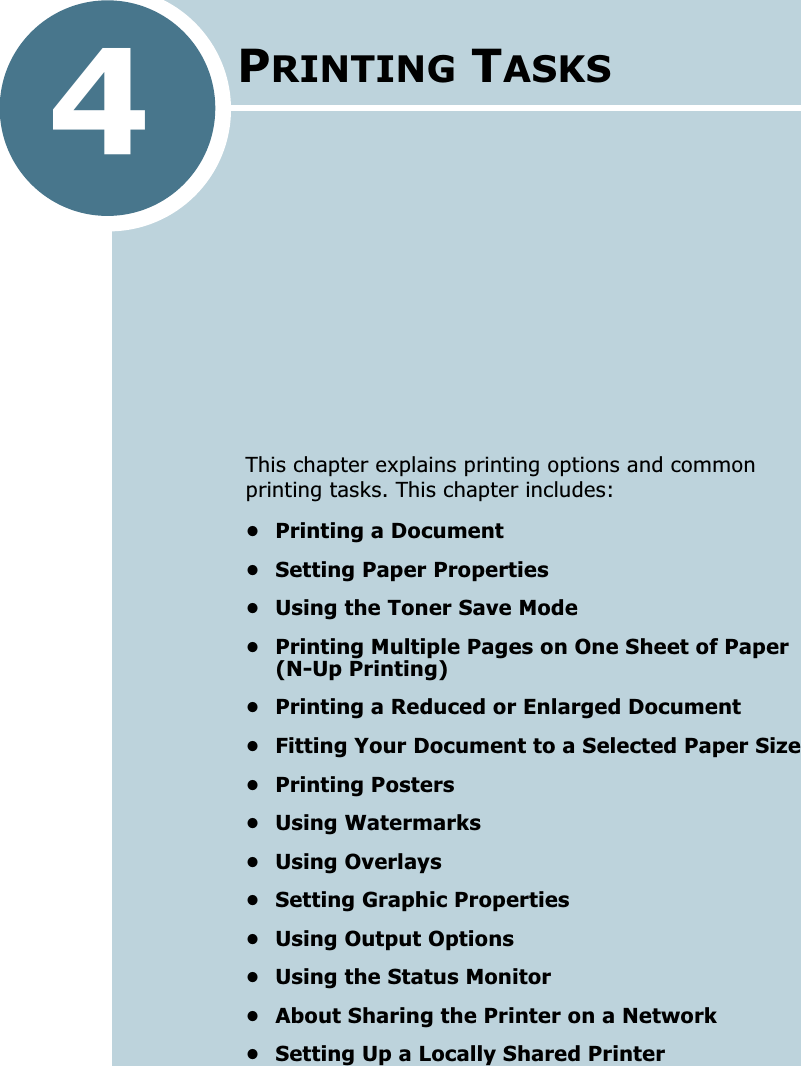 4This chapter explains printing options and common printing tasks. This chapter includes:• Printing a Document• Setting Paper Properties• Using the Toner Save Mode• Printing Multiple Pages on One Sheet of Paper (N-Up Printing)• Printing a Reduced or Enlarged Document• Fitting Your Document to a Selected Paper Size• Printing Posters• Using Watermarks• Using Overlays• Setting Graphic Properties• Using Output Options• Using the Status Monitor• About Sharing the Printer on a Network• Setting Up a Locally Shared PrinterPRINTING TASKS