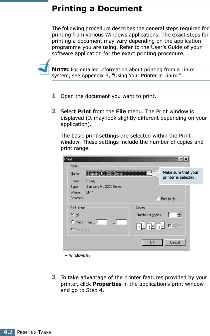 PRINTING TASKS4.2Printing a DocumentThe following procedure describes the general steps required for printing from various Windows applications. The exact steps for printing a document may vary depending on the application programme you are using. Refer to the User’s Guide of your software application for the exact printing procedure.NOTE: For detailed information about printing from a Linux system, see Appendix B, &quot;Using Your Printer in Linux.&quot;1Open the document you want to print.2Select Print from the File menu. The Print window is displayed (It may look slightly different depending on your application). The basic print settings are selected within the Print window. These settings include the number of copies and print range.3To take advantage of the printer features provided by your printer, click Properties in the application’s print window and go to Step 4. Make sure that your printer is selected. Windows 98
