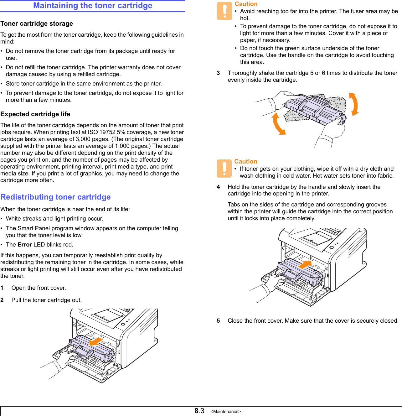 8.3   &lt;Maintenance&gt;Maintaining the toner cartridgeToner cartridge storageTo get the most from the toner cartridge, keep the following guidelines in mind:• Do not remove the toner cartridge from its package until ready for use.• Do not refill the toner cartridge. The printer warranty does not cover damage caused by using a refilled cartridge.• Store toner cartridge in the same environment as the printer.• To prevent damage to the toner cartridge, do not expose it to light for more than a few minutes.Expected cartridge lifeThe life of the toner cartridge depends on the amount of toner that print jobs require. When printing text at ISO 19752 5% coverage, a new toner cartridge lasts an average of 3,000 pages. (The original toner cartridge supplied with the printer lasts an average of 1,000 pages.) The actual number may also be different depending on the print density of the pages you print on, and the number of pages may be affected by operating environment, printing interval, print media type, and print media size. If you print a lot of graphics, you may need to change the cartridge more often.Redistributing toner cartridgeWhen the toner cartridge is near the end of its life:• White streaks and light printing occur.• The Smart Panel program window appears on the computer telling you that the toner level is low.•The Error LED blinks red.If this happens, you can temporarily reestablish print quality by redistributing the remaining toner in the cartridge. In some cases, white streaks or light printing will still occur even after you have redistributed the toner.1Open the front cover.2Pull the toner cartridge out.3Thoroughly shake the cartridge 5 or 6 times to distribute the toner evenly inside the cartridge. 4Hold the toner cartridge by the handle and slowly insert the cartridge into the opening in the printer. Tabs on the sides of the cartridge and corresponding grooves within the printer will guide the cartridge into the correct position until it locks into place completely.5Close the front cover. Make sure that the cover is securely closed.Caution• Avoid reaching too far into the printer. The fuser area may be hot.• To prevent damage to the toner cartridge, do not expose it to light for more than a few minutes. Cover it with a piece of paper, if necessary. • Do not touch the green surface underside of the toner cartridge. Use the handle on the cartridge to avoid touching this area.Caution• If toner gets on your clothing, wipe it off with a dry cloth and wash clothing in cold water. Hot water sets toner into fabric.