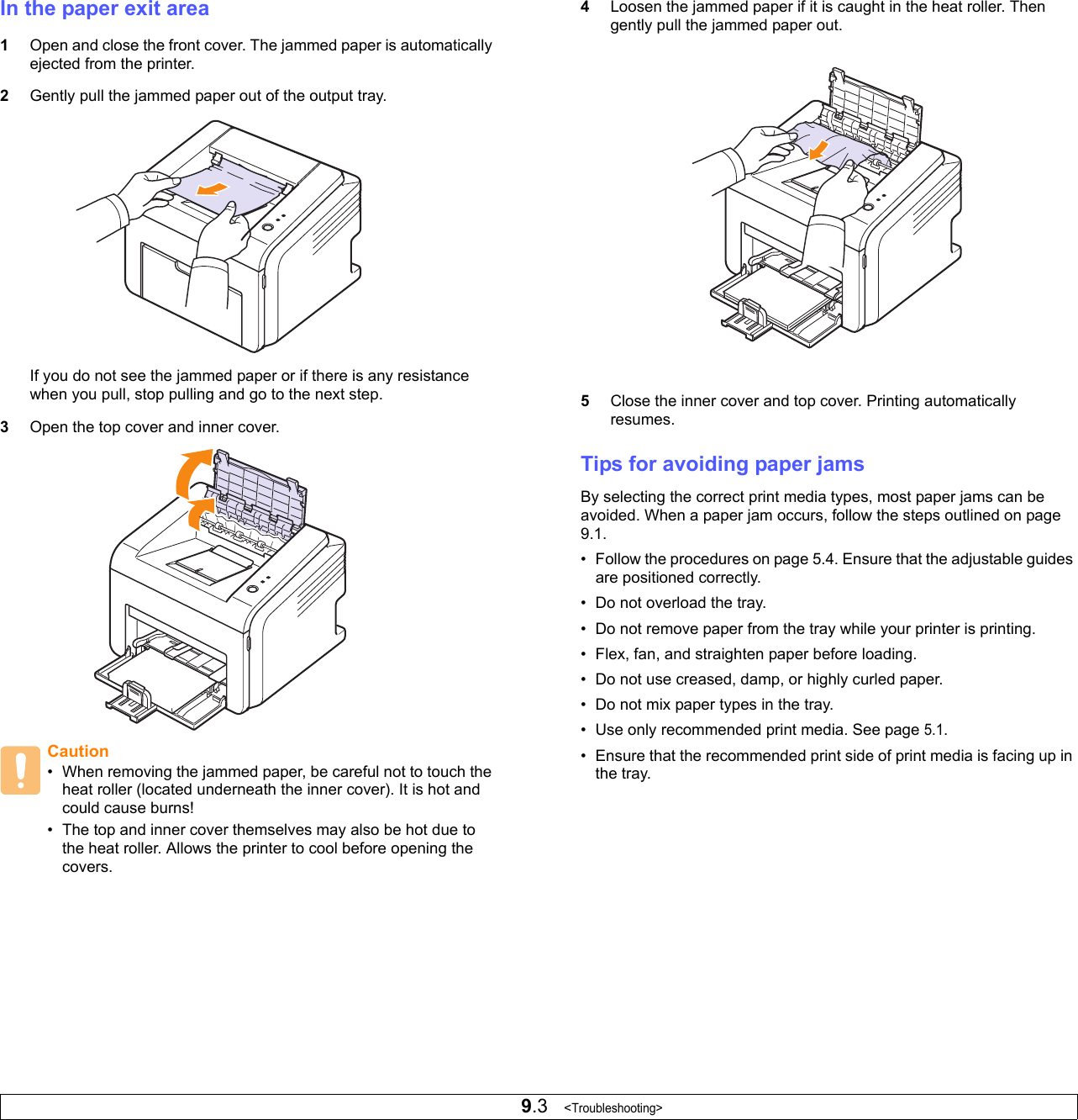 9.3   &lt;Troubleshooting&gt;In the paper exit area1Open and close the front cover. The jammed paper is automatically ejected from the printer. 2Gently pull the jammed paper out of the output tray.If you do not see the jammed paper or if there is any resistance when you pull, stop pulling and go to the next step.3Open the top cover and inner cover.Caution• When removing the jammed paper, be careful not to touch the heat roller (located underneath the inner cover). It is hot and could cause burns!• The top and inner cover themselves may also be hot due to the heat roller. Allows the printer to cool before opening the covers.4Loosen the jammed paper if it is caught in the heat roller. Then gently pull the jammed paper out.5Close the inner cover and top cover. Printing automatically resumes.Tips for avoiding paper jamsBy selecting the correct print media types, most paper jams can be avoided. When a paper jam occurs, follow the steps outlined on page 9.1. • Follow the procedures on page 5.4. Ensure that the adjustable guides are positioned correctly.• Do not overload the tray. • Do not remove paper from the tray while your printer is printing.• Flex, fan, and straighten paper before loading. • Do not use creased, damp, or highly curled paper.• Do not mix paper types in the tray.• Use only recommended print media. See page 5.1.• Ensure that the recommended print side of print media is facing up in the tray.