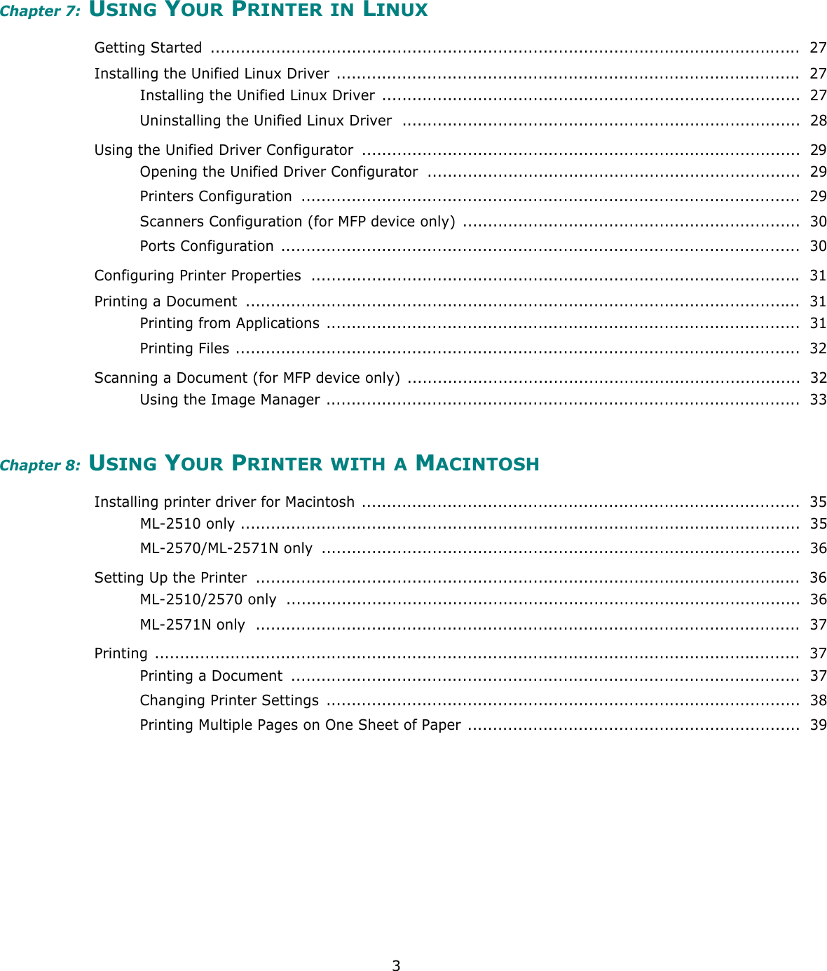 3Chapter 7: USING YOUR PRINTER IN LINUXGetting Started  .....................................................................................................................  27Installing the Unified Linux Driver  ............................................................................................ 27Installing the Unified Linux Driver ...................................................................................  27Uninstalling the Unified Linux Driver  ...............................................................................  28Using the Unified Driver Configurator  .......................................................................................  29Opening the Unified Driver Configurator  ..........................................................................  29Printers Configuration  ...................................................................................................  29Scanners Configuration (for MFP device only) ...................................................................  30Ports Configuration .......................................................................................................  30Configuring Printer Properties  ................................................................................................. 31Printing a Document  ..............................................................................................................  31Printing from Applications ..............................................................................................  31Printing Files ................................................................................................................  32Scanning a Document (for MFP device only) ..............................................................................  32Using the Image Manager ..............................................................................................  33Chapter 8: USING YOUR PRINTER WITH A MACINTOSHInstalling printer driver for Macintosh .......................................................................................  35ML-2510 only ...............................................................................................................  35ML-2570/ML-2571N only  ...............................................................................................  36Setting Up the Printer  ............................................................................................................  36ML-2510/2570 only  ......................................................................................................  36ML-2571N only  ............................................................................................................  37Printing ................................................................................................................................  37Printing a Document  .....................................................................................................  37Changing Printer Settings  ..............................................................................................  38Printing Multiple Pages on One Sheet of Paper ..................................................................  39