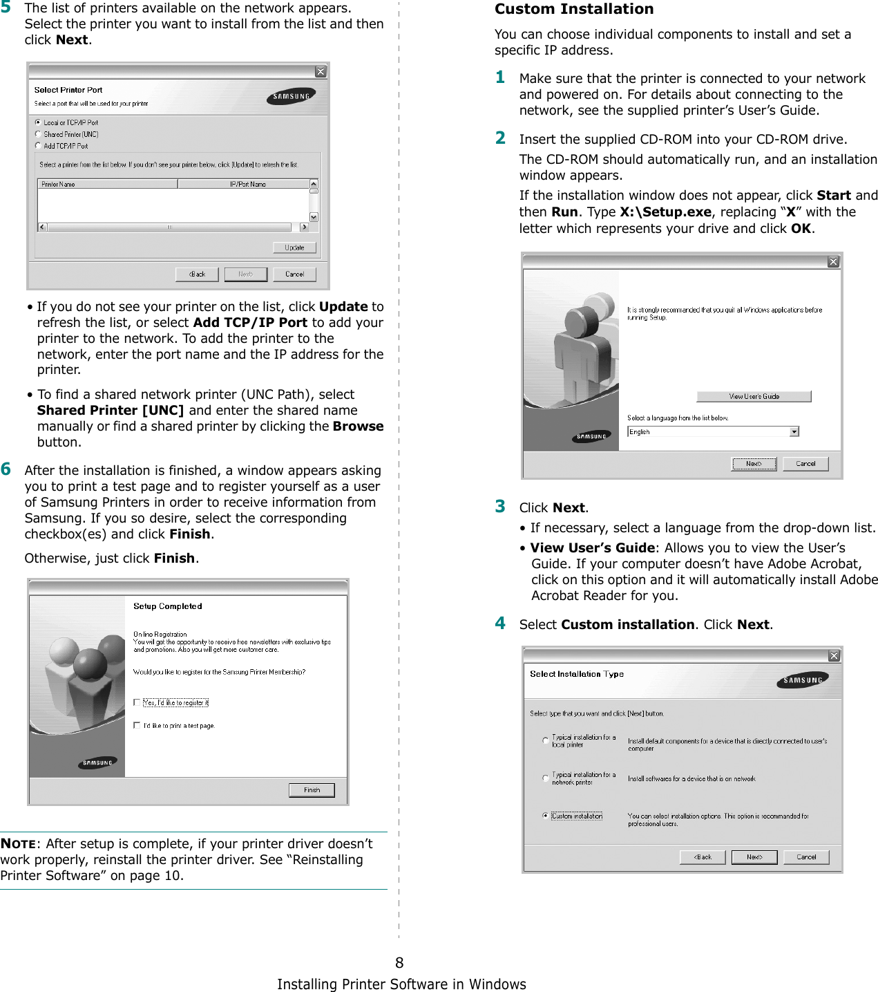 Installing Printer Software in Windows85The list of printers available on the network appears. Select the printer you want to install from the list and then click Next. • If you do not see your printer on the list, click Update to refresh the list, or select Add TCP/IP Port to add your printer to the network. To add the printer to the network, enter the port name and the IP address for the printer.• To find a shared network printer (UNC Path), select Shared Printer [UNC] and enter the shared name manually or find a shared printer by clicking the Browse button.6After the installation is finished, a window appears asking you to print a test page and to register yourself as a user of Samsung Printers in order to receive information from Samsung. If you so desire, select the corresponding checkbox(es) and click Finish.Otherwise, just click Finish.NOTE: After setup is complete, if your printer driver doesn’t work properly, reinstall the printer driver. See “Reinstalling Printer Software” on page 10.Custom InstallationYou can choose individual components to install and set a specific IP address.1Make sure that the printer is connected to your network and powered on. For details about connecting to the network, see the supplied printer’s User’s Guide.2Insert the supplied CD-ROM into your CD-ROM drive.The CD-ROM should automatically run, and an installation window appears.If the installation window does not appear, click Start and then Run. Type X:\Setup.exe, replacing “X” with the letter which represents your drive and click OK.3Click Next. • If necessary, select a language from the drop-down list.• View User’s Guide: Allows you to view the User’s Guide. If your computer doesn’t have Adobe Acrobat, click on this option and it will automatically install Adobe Acrobat Reader for you.4Select Custom installation. Click Next.