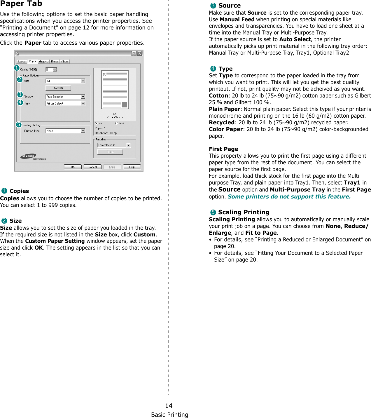 Basic Printing14Paper TabUse the following options to set the basic paper handling specifications when you access the printer properties. See “Printing a Document” on page 12 for more information on accessing printer properties. Click the Paper tab to access various paper properties. CopiesCopies allows you to choose the number of copies to be printed. You can select 1 to 999 copies. SizeSize allows you to set the size of paper you loaded in the tray. If the required size is not listed in the Size box, click Custom. When the Custom Paper Setting window appears, set the paper size and click OK. The setting appears in the list so that you can select it. 1234512SourceMake sure that Source is set to the corresponding paper tray.Use Manual Feed when printing on special materials like envelopes and transparencies. You have to load one sheet at a time into the Manual Tray or Multi-Purpose Tray.If the paper source is set to Auto Select, the printer automatically picks up print material in the following tray order: Man ual Tray or Mul ti-Purpose  Tray, Tray1, Optional Tray2TypeSet Type to correspond to the paper loaded in the tray from which you want to print. This will let you get the best quality printout. If not, print quality may not be acheived as you want.Cotton: 20 lb to 24 lb (75~90 g/m2) cotton paper such as Gilbert 25 % and Gilbert 100 %. Plain Paper: Normal plain paper. Select this type if your printer is monochrome and printing on the 16 lb (60 g/m2) cotton paper. Recycled: 20 lb to 24 lb (75~90 g/m2) recycled paper.Color Paper: 20 lb to 24 lb (75~90 g/m2) color-backgrounded paper.  First Page This property allows you to print the first page using a different paper type from the rest of the document. You can select the paper source for the first page. For example, load thick stock for the first page into the Multi-purpose Tray, and plain paper into Tray1. Then, select Tray1 in the Source option and Multi-Purpose Tray in the First Page option. Some printers do not support this feature. Scaling PrintingScaling Printing allows you to automatically or manually scale your print job on a page. You can choose from None, Reduce/Enlarge, and Fit to Page. •For details, see “Printing a Reduced or Enlarged Document” on page 20.•For details, see “Fitting Your Document to a Selected Paper Size” on page 20.345