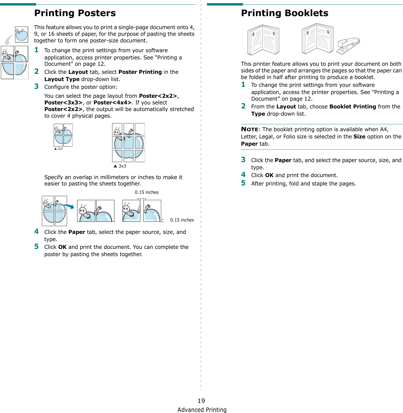 Advanced Printing19Printing PostersThis feature allows you to print a single-page document onto 4, 9, or 16 sheets of paper, for the purpose of pasting the sheets together to form one poster-size document.1To change the print settings from your software application, access printer properties. See “Printing a Document” on page 12.2Click the Layout tab, select Poster Printing in the Layout Type drop-down list.3Configure the poster option:You can select the page layout from Poster&lt;2x2&gt;, Poster&lt;3x3&gt;, or Poster&lt;4x4&gt;. If you select Poster&lt;2x2&gt;, the output will be automatically stretched to cover 4 physical pages. Specify an overlap in millimeters or inches to make it easier to pasting the sheets together. 4Click the Paper tab, select the paper source, size, and type.5Click OK and print the document. You can complete the poster by pasting the sheets together. 0.15 inches0.15 inchesPrinting Booklets This printer feature allows you to print your document on both sides of the paper and arranges the pages so that the paper can be folded in half after printing to produce a booklet. 1To change the print settings from your software application, access the printer properties. See “Printing a Document” on page 12.2From the Layout tab, choose Booklet Printing from the Type drop-down list. NOTE: The booklet printing option is available when A4, Letter, Legal, or Folio size is selected in the Size option on the Paper tab.3Click the Paper tab, and select the paper source, size, and type.4Click OK and print the document.5After printing, fold and staple the pages. 8989