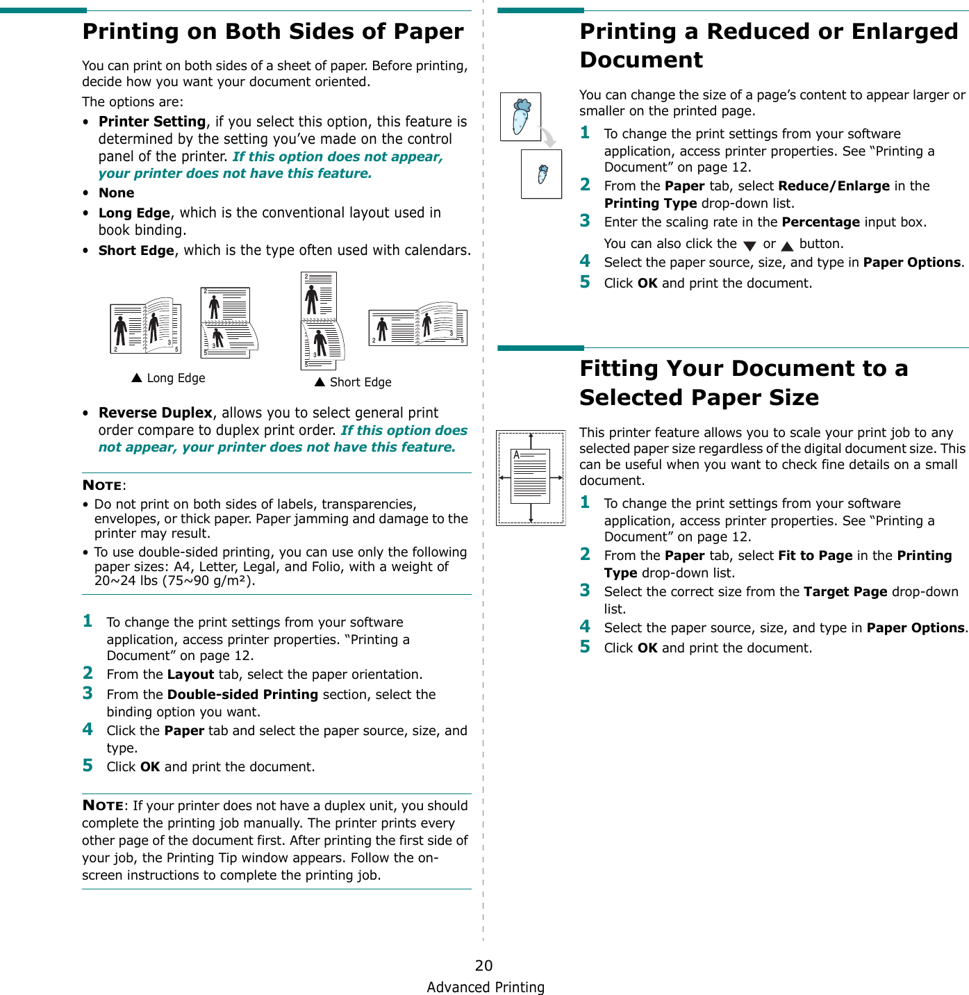 Advanced Printing20Printing on Both Sides of PaperYou can print on both sides of a sheet of paper. Before printing, decide how you want your document oriented.The options are:•Printer Setting, if you select this option, this feature is determined by the setting you’ve made on the control panel of the printer. If this option does not appear, your printer does not have this feature.•None•Long Edge, which is the conventional layout used in book binding.•Short Edge, which is the type often used with calendars.•Reverse Duplex, allows you to select general print order compare to duplex print order. If this option does not appear, your printer does not have this feature.NOTE: • Do not print on both sides of labels, transparencies, envelopes, or thick paper. Paper jamming and damage to the printer may result. • To use double-sided printing, you can use only the following paper sizes: A4, Letter, Legal, and Folio, with a weight of 20~24 lbs (75~90 g/m²). 1To change the print settings from your software application, access printer properties. “Printing a Document” on page 12.2From the Layout tab, select the paper orientation.3From the Double-sided Printing section, select the binding option you want.     4Click the Paper tab and select the paper source, size, and type.5Click OK and print the document.NOTE: If your printer does not have a duplex unit, you should complete the printing job manually. The printer prints every other page of the document first. After printing the first side of your job, the Printing Tip window appears. Follow the on-screen instructions to complete the printing job. Long Edge▲ Short Edge▲253253253253Printing a Reduced or Enlarged Document You can change the size of a page’s content to appear larger or smaller on the printed page. 1To change the print settings from your software application, access printer properties. See “Printing a Document” on page 12. 2From the Paper tab, select Reduce/Enlarge in the Printing Type drop-down list. 3Enter the scaling rate in the Percentage input box.You can also click the   or   button.4Select the paper source, size, and type in Paper Options. 5Click OK and print the document. Fitting Your Document to a Selected Paper SizeThis printer feature allows you to scale your print job to any selected paper size regardless of the digital document size. This can be useful when you want to check fine details on a small document. 1To change the print settings from your software application, access printer properties. See “Printing a Document” on page 12.2From the Paper tab, select Fit to Page in the Printing Type drop-down list. 3Select the correct size from the Target Page drop-down list.4Select the paper source, size, and type in Paper Options.5Click OK and print the document.A
