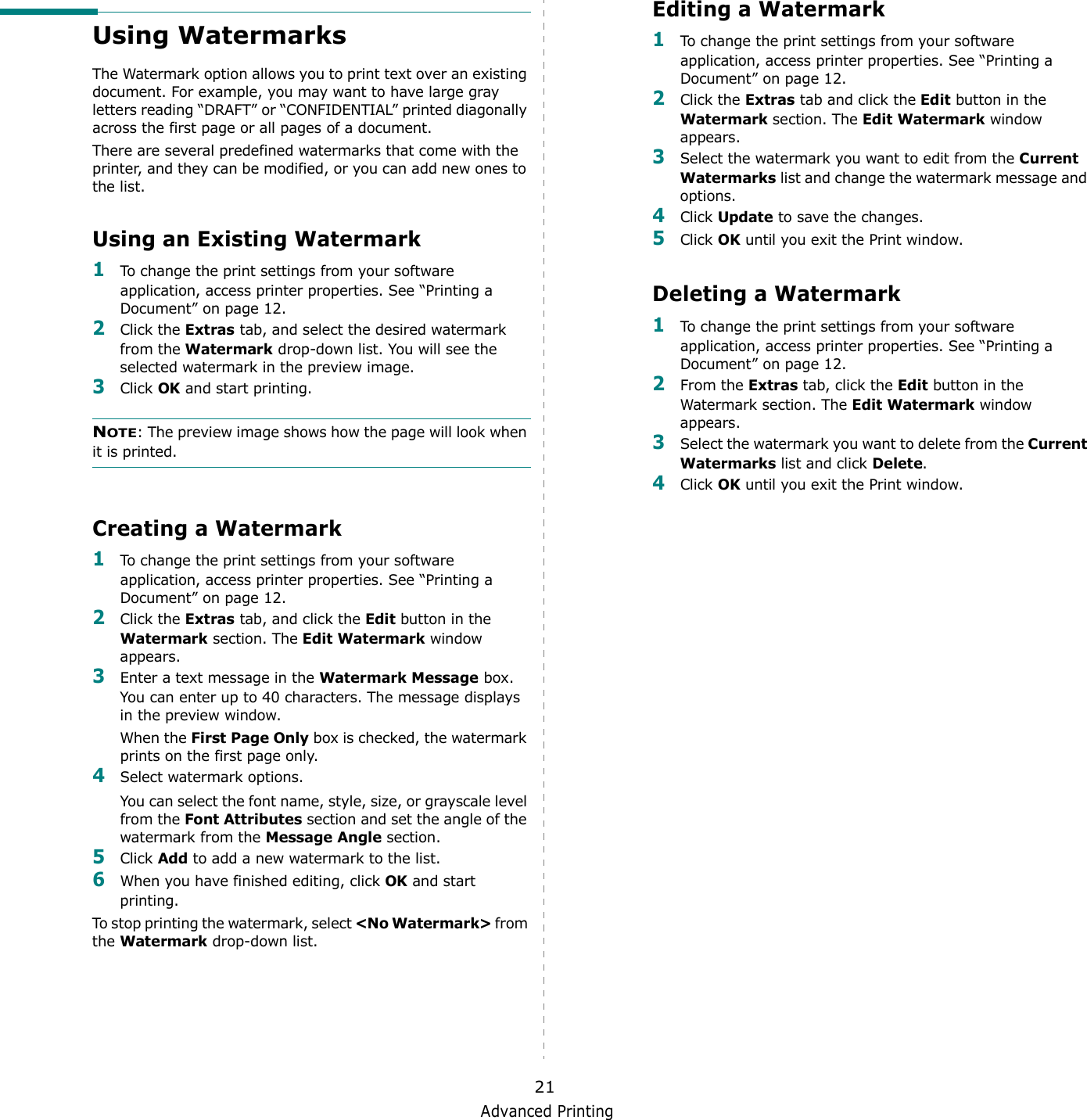 Advanced Printing21Using WatermarksThe Watermark option allows you to print text over an existing document. For example, you may want to have large gray letters reading “DRAFT” or “CONFIDENTIAL” printed diagonally across the first page or all pages of a document. There are several predefined watermarks that come with the printer, and they can be modified, or you can add new ones to the list. Using an Existing Watermark1To change the print settings from your software application, access printer properties. See “Printing a Document” on page 12. 2Click the Extras tab, and select the desired watermark from the Watermark drop-down list. You will see the selected watermark in the preview image. 3Click OK and start printing. NOTE: The preview image shows how the page will look when it is printed.Creating a Watermark1To change the print settings from your software application, access printer properties. See “Printing a Document” on page 12. 2Click the Extras tab, and click the Edit button in the Watermark section. The Edit Watermark window appears. 3Enter a text message in the Watermark Message box. You can enter up to 40 characters. The message displays in the preview window.When the First Page Only box is checked, the watermark prints on the first page only.4Select watermark options. You can select the font name, style, size, or grayscale level from the Font Attributes section and set the angle of the watermark from the Message Angle section. 5Click Add to add a new watermark to the list.   6When you have finished editing, click OK and start printing. To stop printing the watermark, select &lt;No Watermark&gt; from the Watermark drop-down list. Editing a Watermark1To change the print settings from your software application, access printer properties. See “Printing a Document” on page 12. 2Click the Extras tab and click the Edit button in the Watermark section. The Edit Watermark window appears.3Select the watermark you want to edit from the Current Watermarks list and change the watermark message and options. 4Click Update to save the changes.5Click OK until you exit the Print window. Deleting a Watermark1To change the print settings from your software application, access printer properties. See “Printing a Document” on page 12.2From the Extras tab, click the Edit button in the Watermark section. The Edit Watermark window appears. 3Select the watermark you want to delete from the Current Watermarks list and click Delete. 4Click OK until you exit the Print window.