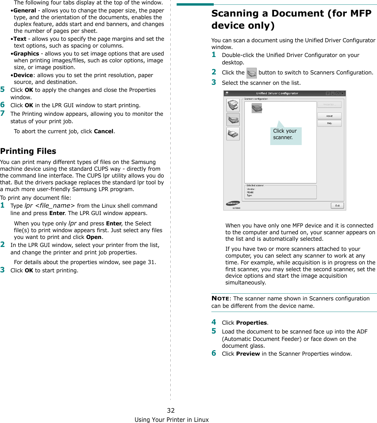Using Your Printer in Linux32The following four tabs display at the top of the window.•General - allows you to change the paper size, the paper type, and the orientation of the documents, enables the duplex feature, adds start and end banners, and changes the number of pages per sheet.•Text - allows you to specify the page margins and set the text options, such as spacing or columns.•Graphics - allows you to set image options that are used when printing images/files, such as color options, image size, or image position.•Device: allows you to set the print resolution, paper source, and destination.5Click OK to apply the changes and close the Properties window. 6Click OK in the LPR GUI window to start printing.7The Printing window appears, allowing you to monitor the status of your print job.To abort the current job, click Cancel.Printing FilesYou can print many different types of files on the Samsung machine device using the standard CUPS way - directly from the command line interface. The CUPS lpr utility allows you do that. But the drivers package replaces the standard lpr tool by a much more user-friendly Samsung LPR program.To print any document file:1Type  lpr &lt;file_name&gt; from the Linux shell command line and press Enter. The LPR GUI window appears.When you type only lpr and press Enter, the Select file(s) to print window appears first. Just select any files you want to print and click Open. 2In the LPR GUI window, select your printer from the list, and change the printer and print job properties.For details about the properties window, see page 31.3Click OK to start printing.Scanning a Document (for MFP device only)You can scan a document using the Unified Driver Configurator window.1Double-click the Unified Driver Configurator on your desktop.2Click the   button to switch to Scanners Configuration.3Select the scanner on the list. When you have only one MFP device and it is connected to the computer and turned on, your scanner appears on the list and is automatically selected.If you have two or more scanners attached to your computer, you can select any scanner to work at any time. For example, while acquisition is in progress on the first scanner, you may select the second scanner, set the device options and start the image acquisition simultaneously.NOTE: The scanner name shown in Scanners configuration can be different from the device name.4Click Properties.5Load the document to be scanned face up into the ADF (Automatic Document Feeder) or face down on the document glass.6Click Preview in the Scanner Properties window.Click your scanner.
