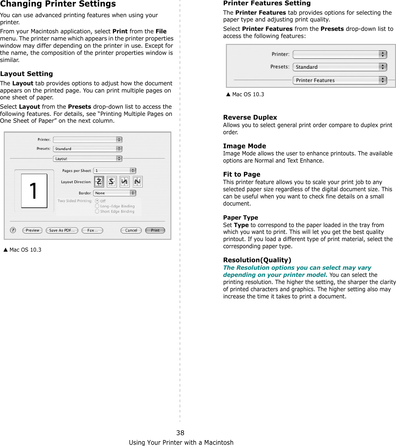 Using Your Printer with a Macintosh38Changing Printer SettingsYou can use advanced printing features when using your printer. From your Macintosh application, select Print from the File menu. The printer name which appears in the printer properties window may differ depending on the printer in use. Except for the name, the composition of the printer properties window is similar.Layout SettingThe Layout tab provides options to adjust how the document appears on the printed page. You can print multiple pages on one sheet of paper.Select Layout from the Presets drop-down list to access the following features. For details, see “Printing Multiple Pages on One Sheet of Paper” on the next column.▲ Mac OS 10.3Printer Features SettingThe Printer Features tab provides options for selecting the paper type and adjusting print quality.Select Printer Features from the Presets drop-down list to access the following features:Reverse DuplexAllows you to select general print order compare to duplex print  order.Image ModeImage Mode allows the user to enhance printouts. The available options are Normal and Text Enhance. Fit to PageThis printer feature allows you to scale your print job to any selected paper size regardless of the digital document size. This can be useful when you want to check fine details on a small document.   Paper TypeSet Type to correspond to the paper loaded in the tray from which you want to print. This will let you get the best quality printout. If you load a different type of print material, select the corresponding paper type.  Resolution(Quality)The Resolution options you can select may vary depending on your printer model. You can select the printing resolution. The higher the setting, the sharper the clarity of printed characters and graphics. The higher setting also may increase the time it takes to print a document.  ▲ Mac OS 10.3