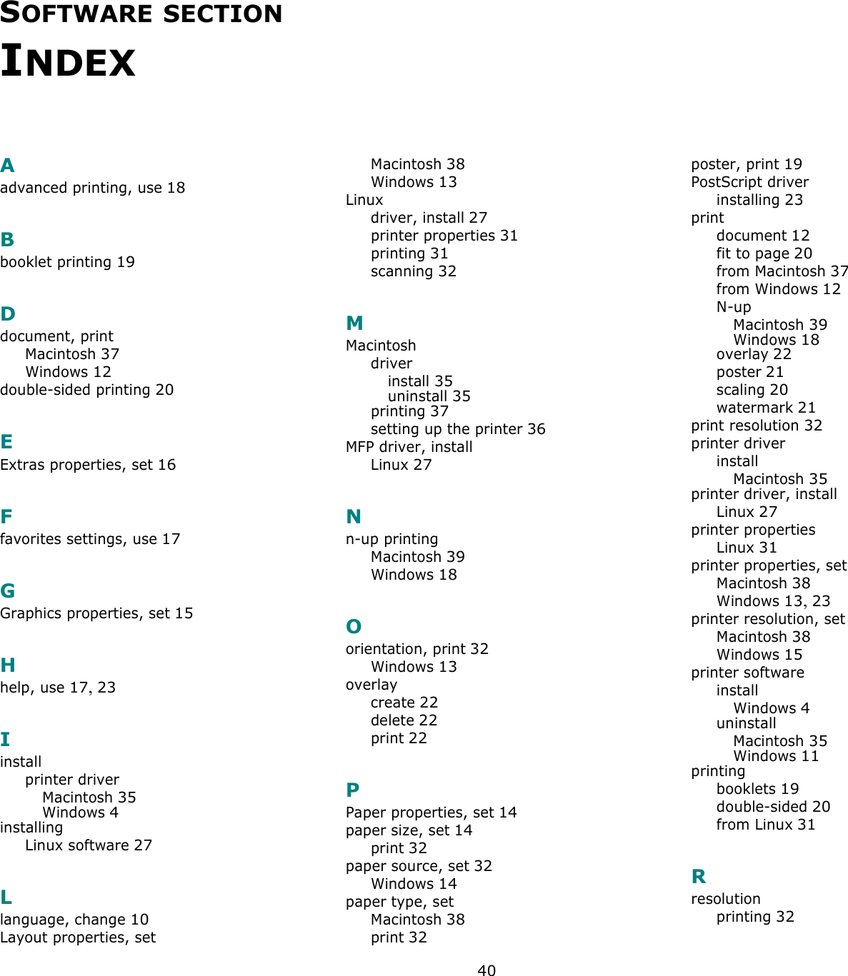 40SOFTWARE SECTION INDEXAadvanced printing, use 18Bbooklet printing 19Ddocument, printMacintosh 37Windows 12double-sided printing 20EExtras properties, set 16Ffavorites settings, use 17GGraphics properties, set 15Hhelp, use 17, 23Iinstallprinter driverMacintosh 35Windows 4installingLinux software 27Llanguage, change 10Layout properties, setMacintosh 38Windows 13Linuxdriver, install 27printer properties 31printing 31scanning 32MMacintoshdriverinstall 35uninstall 35printing 37setting up the printer 36MFP driver, installLinux 27Nn-up printingMacintosh 39Windows 18Oorientation, print 32Windows 13overlaycreate 22delete 22print 22PPaper properties, set 14paper size, set 14print 32paper source, set 32Windows 14paper type, setMacintosh 38print 32poster, print 19PostScript driverinstalling 23printdocument 12fit to page 20from Macintosh 37from Windows 12N-upMacintosh 39Windows 18overlay 22poster 21scaling 20watermark 21print resolution 32printer driverinstallMacintosh 35printer driver, installLinux 27printer propertiesLinux 31printer properties, setMacintosh 38Windows 13, 23printer resolution, setMacintosh 38Windows 15printer softwareinstallWindows 4uninstallMacintosh 35Windows 11printingbooklets 19double-sided 20from Linux 31Rresolutionprinting 32