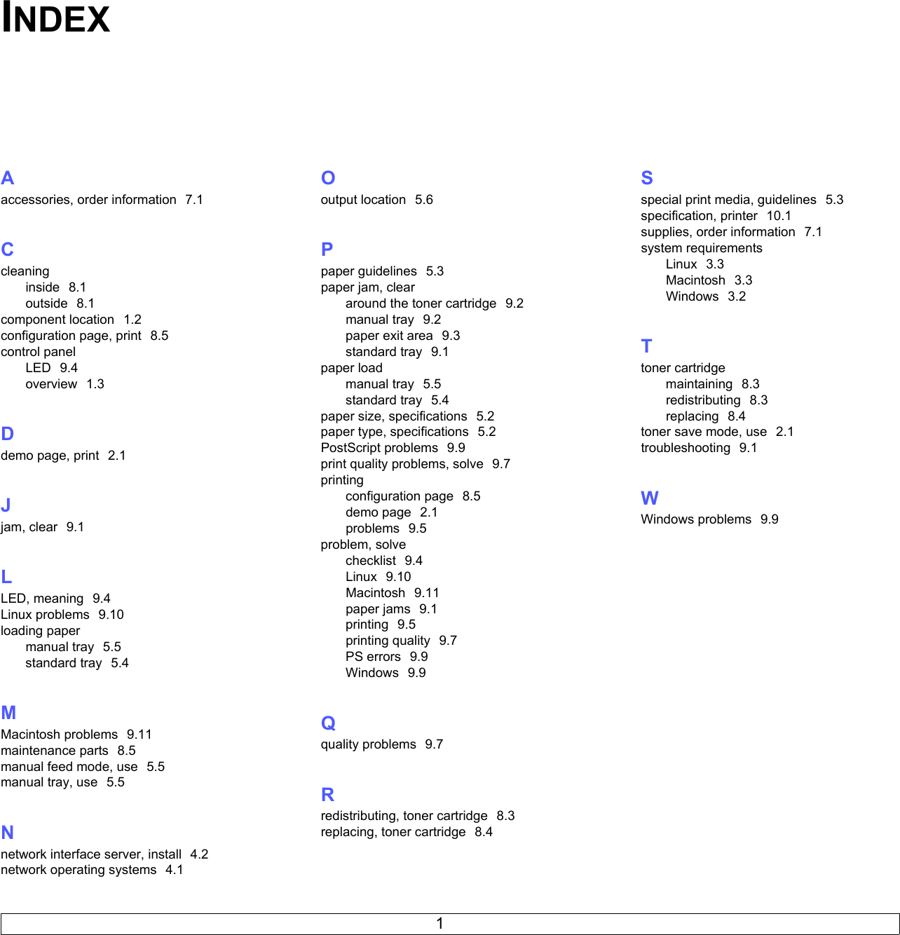 1INDEXAaccessories, order information  7.1Ccleaninginside  8.1outside  8.1component location  1.2configuration page, print  8.5control panelLED  9.4overview  1.3Ddemo page, print  2.1Jjam, clear  9.1LLED, meaning  9.4Linux problems  9.10loading papermanual tray  5.5standard tray  5.4MMacintosh problems  9.11maintenance parts  8.5manual feed mode, use  5.5manual tray, use  5.5Nnetwork interface server, install  4.2network operating systems  4.1Ooutput location  5.6Ppaper guidelines  5.3paper jam, cleararound the toner cartridge  9.2manual tray  9.2paper exit area  9.3standard tray  9.1paper loadmanual tray  5.5standard tray  5.4paper size, specifications  5.2paper type, specifications  5.2PostScript problems  9.9print quality problems, solve  9.7printingconfiguration page  8.5demo page  2.1problems  9.5problem, solvechecklist  9.4Linux  9.10Macintosh  9.11paper jams  9.1printing  9.5printing quality  9.7PS errors  9.9Windows  9.9Qquality problems  9.7Rredistributing, toner cartridge  8.3replacing, toner cartridge  8.4Sspecial print media, guidelines  5.3specification, printer  10.1supplies, order information  7.1system requirementsLinux  3.3Macintosh  3.3Windows  3.2Ttoner cartridgemaintaining  8.3redistributing  8.3replacing  8.4toner save mode, use  2.1troubleshooting  9.1WWindows problems  9.9
