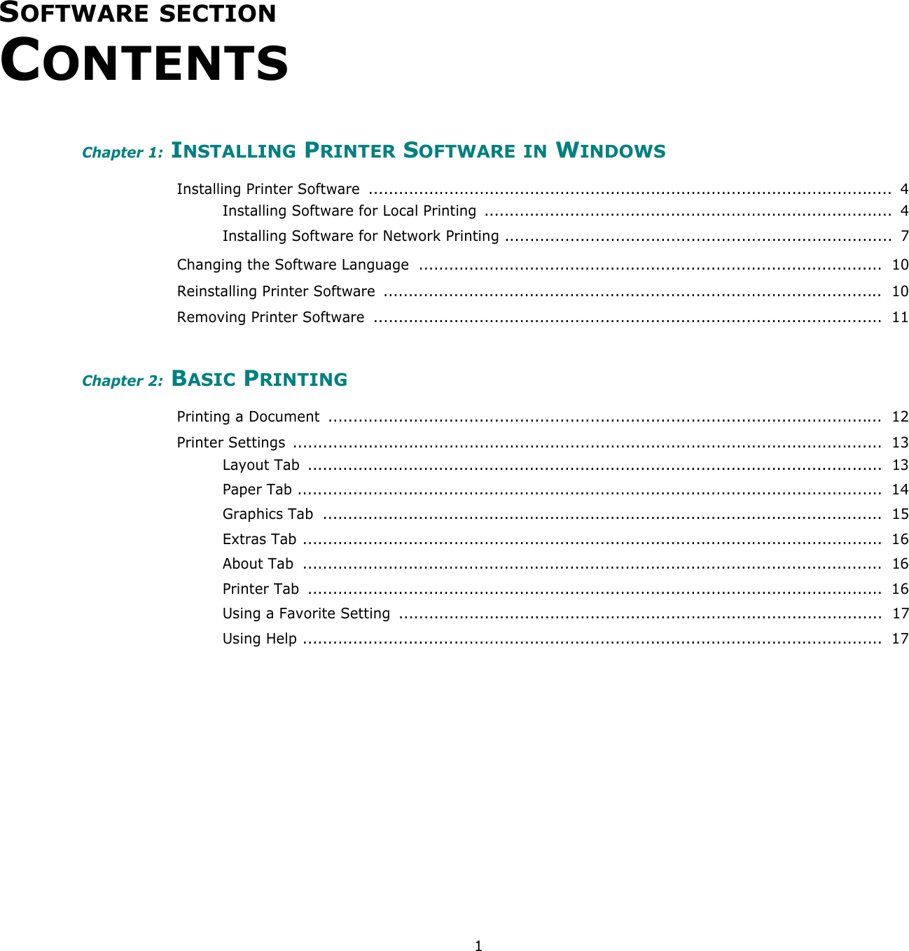 1SOFTWARE SECTION CONTENTSChapter 1: INSTALLING PRINTER SOFTWARE IN WINDOWSInstalling Printer Software  ........................................................................................................  4Installing Software for Local Printing  .................................................................................  4Installing Software for Network Printing .............................................................................  7Changing the Software Language  ............................................................................................  10Reinstalling Printer Software ...................................................................................................  10Removing Printer Software  .....................................................................................................  11Chapter 2: BASIC PRINTINGPrinting a Document  ..............................................................................................................  12Printer Settings  .....................................................................................................................  13Layout Tab  ..................................................................................................................  13Paper Tab ....................................................................................................................  14Graphics Tab  ...............................................................................................................  15Extras Tab ...................................................................................................................  16About Tab  ...................................................................................................................  16Printer Tab  ..................................................................................................................  16Using a Favorite Setting  ................................................................................................  17Using Help ...................................................................................................................  17