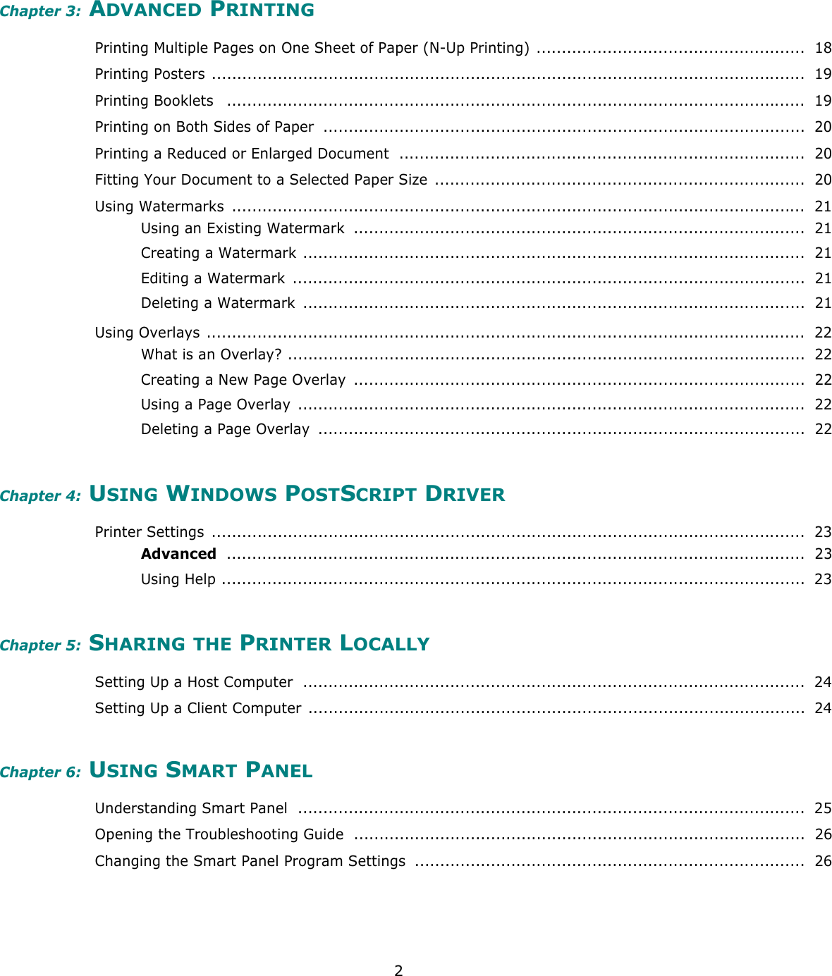 2Chapter 3: ADVANCED PRINTINGPrinting Multiple Pages on One Sheet of Paper (N-Up Printing) .....................................................  18Printing Posters .....................................................................................................................  19Printing Booklets   ..................................................................................................................  19Printing on Both Sides of Paper  ...............................................................................................  20Printing a Reduced or Enlarged Document ................................................................................  20Fitting Your Document to a Selected Paper Size  .........................................................................  20Using Watermarks  .................................................................................................................  21Using an Existing Watermark  .........................................................................................  21Creating a Watermark ...................................................................................................  21Editing a Watermark  .....................................................................................................  21Deleting a Watermark  ...................................................................................................  21Using Overlays ......................................................................................................................  22What is an Overlay? ......................................................................................................  22Creating a New Page Overlay  .........................................................................................  22Using a Page Overlay  ....................................................................................................  22Deleting a Page Overlay  ................................................................................................  22Chapter 4: USING WINDOWS POSTSCRIPT DRIVERPrinter Settings  .....................................................................................................................  23Advanced ..................................................................................................................  23Using Help ...................................................................................................................  23Chapter 5: SHARING THE PRINTER LOCALLYSetting Up a Host Computer  ...................................................................................................  24Setting Up a Client Computer  ..................................................................................................  24Chapter 6: USING SMART PANELUnderstanding Smart Panel  ....................................................................................................  25Opening the Troubleshooting Guide  .........................................................................................  26Changing the Smart Panel Program Settings  .............................................................................  26