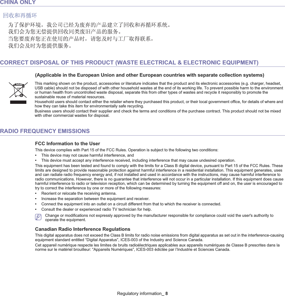 Regulatory information_8CHINA ONLYCORRECT DISPOSAL OF THIS PRODUCT (WASTE ELECTRICAL &amp; ELECTRONIC EQUIPMENT)(Applicable in the European Union and other European countries with separate collection systems)RADIO FREQUENCY EMISSIONSFCC Information to the UserThis device complies with Part 15 of the FCC Rules. Operation is subject to the following two conditions: •This device may not cause harmful interference, and•This device must accept any interference received, including interference that may cause undesired operation.This equipment has been tested and found to comply with the limits for a Class B digital device, pursuant to Part 15 of the FCC Rules. These limits are designed to provide reasonable protection against harmful interference in a residential installation. This equipment generates, uses and can radiate radio frequency energy and, if not installed and used in accordance with the instructions, may cause harmful interference to radio communications. However, there is no guarantee that interference will not occur in a particular installation. If this equipment does cause harmful interference to radio or television reception, which can be determined by turning the equipment off and on, the user is encouraged to try to correct the interference by one or more of the following measures:•Reorient or relocate the receiving antenna.•Increase the separation between the equipment and receiver.•Connect the equipment into an outlet on a circuit different from that to which the receiver is connected.•Consult the dealer or experienced radio TV technician for help.Change or modifications not expressly approved by the manufacturer responsible for compliance could void the user&apos;s authority tooperate the equipment.Canadian Radio Interference RegulationsThis digital apparatus does not exceed the Class B limits for radio noise emissions from digital apparatus as set out in the interference-causing equipment standard entitled “Digital Apparatus”, ICES-003 of the Industry and Science Canada.Cet appareil numérique respecte les limites de bruits radioélectriques applicables aux appareils numériques de Classe B prescrites dans la norme sur le matériel brouilleur: “Appareils Numériques”, ICES-003 édictée par l’Industrie et Sciences Canada.This marking shown on the product, accessories or literature indicates that the product and its electronic accessories (e.g. charger, headset, USB cable) should not be disposed of with other household wastes at the end of its working life. To prevent possible harm to the environment or human health from uncontrolled waste disposal, separate this from other types of wastes and recycle it responsibly to promote the sustainable reuse of material resources. Household users should contact either the retailer where they purchased this product, or their local government office, for details of where and how they can take this item for environmentally safe recycling. Business users should contact their supplier and check the terms and conditions of the purchase contract. This product should not be mixed with other commercial wastes for disposal.
