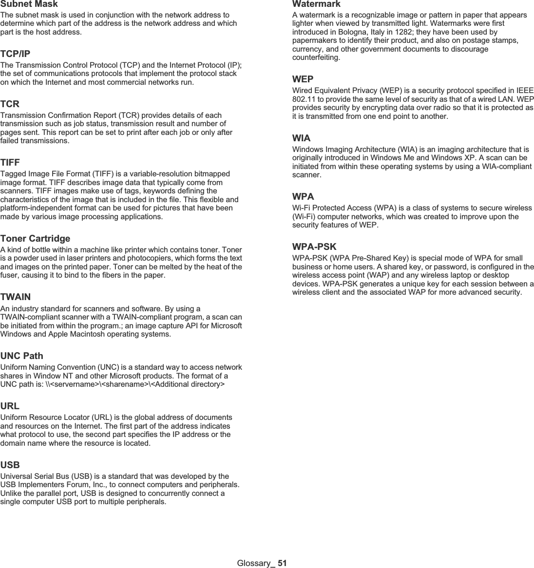 Glossary_51Subnet Mask The subnet mask is used in conjunction with the network address to determine which part of the address is the network address and which part is the host address.TCP/IPThe Transmission Control Protocol (TCP) and the Internet Protocol (IP); the set of communications protocols that implement the protocol stack on which the Internet and most commercial networks run.TCRTransmission Confirmation Report (TCR) provides details of each transmission such as job status, transmission result and number of pages sent. This report can be set to print after each job or only after failed transmissions.TIFFTagged Image File Format (TIFF) is a variable-resolution bitmapped image format. TIFF describes image data that typically come from scanners. TIFF images make use of tags, keywords defining the characteristics of the image that is included in the file. This flexible and platform-independent format can be used for pictures that have been made by various image processing applications.Toner CartridgeA kind of bottle within a machine like printer which contains toner. Toner is a powder used in laser printers and photocopiers, which forms the text and images on the printed paper. Toner can be melted by the heat of the fuser, causing it to bind to the fibers in the paper.TWAINAn industry standard for scanners and software. By using a TWAIN-compliant scanner with a TWAIN-compliant program, a scan can be initiated from within the program.; an image capture API for Microsoft Windows and Apple Macintosh operating systems.UNC PathUniform Naming Convention (UNC) is a standard way to access network shares in Window NT and other Microsoft products. The format of a UNC path is: \\&lt;servername&gt;\&lt;sharename&gt;\&lt;Additional directory&gt;URLUniform Resource Locator (URL) is the global address of documents and resources on the Internet. The first part of the address indicates what protocol to use, the second part specifies the IP address or the domain name where the resource is located.USBUniversal Serial Bus (USB) is a standard that was developed by the USB Implementers Forum, Inc., to connect computers and peripherals. Unlike the parallel port, USB is designed to concurrently connect a single computer USB port to multiple peripherals.WatermarkA watermark is a recognizable image or pattern in paper that appears lighter when viewed by transmitted light. Watermarks were first introduced in Bologna, Italy in 1282; they have been used by papermakers to identify their product, and also on postage stamps, currency, and other government documents to discourage counterfeiting.WEPWired Equivalent Privacy (WEP) is a security protocol specified in IEEE 802.11 to provide the same level of security as that of a wired LAN. WEP provides security by encrypting data over radio so that it is protected as it is transmitted from one end point to another.WIAWindows Imaging Architecture (WIA) is an imaging architecture that is originally introduced in Windows Me and Windows XP. A scan can be initiated from within these operating systems by using a WIA-compliant scanner.WPAWi-Fi Protected Access (WPA) is a class of systems to secure wireless (Wi-Fi) computer networks, which was created to improve upon the security features of WEP.WPA-PSKWPA-PSK (WPA Pre-Shared Key) is special mode of WPA for small business or home users. A shared key, or password, is configured in the wireless access point (WAP) and any wireless laptop or desktop devices. WPA-PSK generates a unique key for each session between a wireless client and the associated WAP for more advanced security.