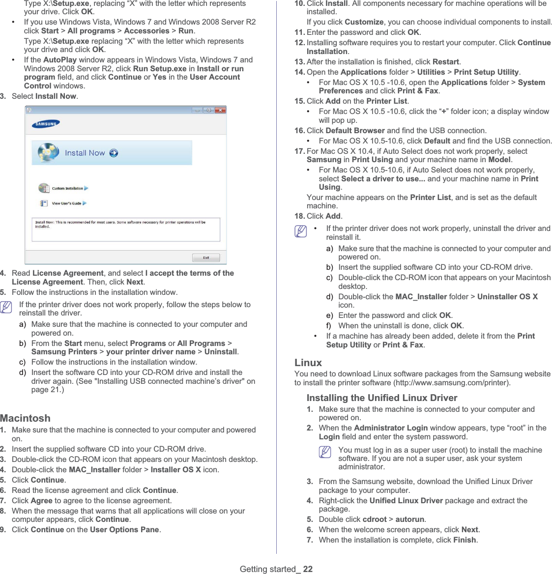 Getting started_ 22Type X:\Setup.exe, replacing “X” with the letter which represents your drive. Click OK.•If you use Windows Vista, Windows 7 and Windows 2008 Server R2 click Start &gt; All programs &gt; Accessories &gt; Run.Type X:\Setup.exe replacing “X” with the letter which represents your drive and click OK.•If the AutoPlay window appears in Windows Vista, Windows 7 and Windows 2008 Server R2, click Run Setup.exe in Install or run program field, and click Continue or Yes in the User Account Control windows.3. Select Install Now.4. Read License Agreement, and select I accept the terms of the License Agreement. Then, click Next.5. Follow the instructions in the installation window. If the printer driver does not work properly, follow the steps below to reinstall the driver.a) Make sure that the machine is connected to your computer and powered on.b) From the Start menu, select Programs or All Programs &gt; Samsung Printers &gt; your printer driver name &gt; Uninstall.c) Follow the instructions in the installation window.d) Insert the software CD into your CD-ROM drive and install the driver again. (See &quot;Installing USB connected machine’s driver&quot; on page 21.)Macintosh1. Make sure that the machine is connected to your computer and powered on.2. Insert the supplied software CD into your CD-ROM drive.3. Double-click the CD-ROM icon that appears on your Macintosh desktop.4. Double-click the MAC_Installer folder &gt; Installer OS X icon.5. Click Continue.6. Read the license agreement and click Continue.7. Click Agree to agree to the license agreement.8. When the message that warns that all applications will close on your computer appears, click Continue.9. Click Continue on the User Options Pane.10. Click Install. All components necessary for machine operations will be installed.If you click Customize, you can choose individual components to install.11. Enter the password and click OK.12. Installing software requires you to restart your computer. Click Continue Installation.13. After the installation is finished, click Restart.14. Open the Applications folder &gt; Utilities &gt; Print Setup Utility.•For Mac OS X 10.5 -10.6, open the Applications folder &gt; System Preferences and click Print &amp; Fax.15. Click Add on the Printer List.•For Mac OS X 10.5 -10.6, click the “+” folder icon; a display window will pop up.16. Click Default Browser and find the USB connection.•For Mac OS X 10.5-10.6, click Default and find the USB connection.17. For Mac OS X 10.4, if Auto Select does not work properly, select Samsung in Print Using and your machine name in Model.•For Mac OS X 10.5-10.6, if Auto Select does not work properly, select Select a driver to use... and your machine name in Print Using. Your machine appears on the Printer List, and is set as the default machine.18. Click Add. •If the printer driver does not work properly, uninstall the driver and reinstall it.a) Make sure that the machine is connected to your computer and powered on.b) Insert the supplied software CD into your CD-ROM drive.c) Double-click the CD-ROM icon that appears on your Macintosh desktop.d) Double-click the MAC_Installer folder &gt; Uninstaller OS X icon.e) Enter the password and click OK.f) When the uninstall is done, click OK.•If a machine has already been added, delete it from the Print Setup Utility or Print &amp; Fax.LinuxYou need to download Linux software packages from the Samsung website to install the printer software (http://www.samsung.com/printer).Installing the Unified Linux Driver1. Make sure that the machine is connected to your computer and powered on.2. When the Administrator Login window appears, type “root” in the Login field and enter the system password. You must log in as a super user (root) to install the machine software. If you are not a super user, ask your system administrator.3. From the Samsung website, download the Unified Linux Driver package to your computer.4. Right-click the Unified Linux Driver package and extract the package.5. Double click cdroot &gt; autorun.6. When the welcome screen appears, click Next.7. When the installation is complete, click Finish.