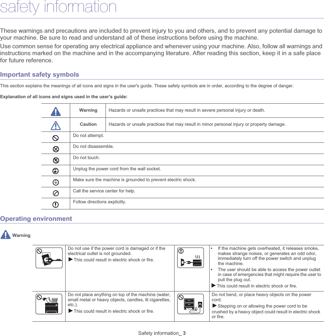 Safety information_ 3safety informationThese warnings and precautions are included to prevent injury to you and others, and to prevent any potential damage to your machine. Be sure to read and understand all of these instructions before using the machine.Use common sense for operating any electrical appliance and whenever using your machine. Also, follow all warnings and instructions marked on the machine and in the accompanying literature. After reading this section, keep it in a safe place for future reference.Important safety symbolsThis section explains the meanings of all icons and signs in the user&apos;s guide. These safety symbols are in order, according to the degree of danger.Explanation of all icons and signs used in the user’s guide:Warning Hazards or unsafe practices that may result in severe personal injury or death.Caution Hazards or unsafe practices that may result in minor personal injury or property damage.Do not attempt.Do not disassemble.Do not touch.Unplug the power cord from the wall socket.Make sure the machine is grounded to prevent electric shock.Call the service center for help.Follow directions explicitly.Operating environment WarningDo not use if the power cord is damaged or if the electrical outlet is not grounded.ŹThis could result in electric shock or fire. •If the machine gets overheated, it releases smoke, makes strange noises, or generates an odd odor, immediately turn off the power switch and unplug the machine. •The user should be able to access the power outlet in case of emergencies that might require the user to pull the plug out. ŹThis could result in electric shock or fire. Do not place anything on top of the machine (water, small metal or heavy objects, candles, lit cigarettes, etc.).ŹThis could result in electric shock or fire. Do not bend, or place heavy objects on the power cord. ŹStepping on or allowing the power cord to be crushed by a heavy object could result in electric shock or fire. 