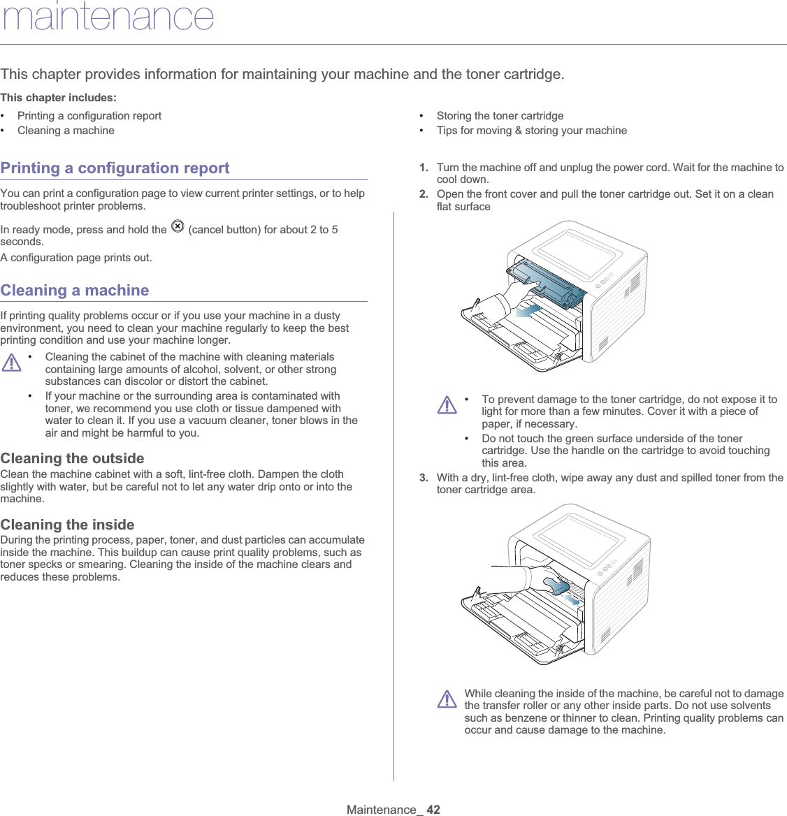 Maintenance_ 427.maintenanceThis chapter provides information for maintaining your machine and the toner cartridge.This chapter includes:•Printing a configuration report•Cleaning a machine•Storing the toner cartridge•Tips for moving &amp; storing your machine  Printing a configuration reportYou can print a configuration page to view current printer settings, or to help troubleshoot printer problems. In ready mode, press and hold the   (cancel button) for about 2 to 5 seconds.A configuration page prints out.Cleaning a machineIf printing quality problems occur or if you use your machine in a dusty environment, you need to clean your machine regularly to keep the best printing condition and use your machine longer. •Cleaning the cabinet of the machine with cleaning materials containing large amounts of alcohol, solvent, or other strong substances can discolor or distort the cabinet. •If your machine or the surrounding area is contaminated with toner, we recommend you use cloth or tissue dampened with water to clean it. If you use a vacuum cleaner, toner blows in the air and might be harmful to you.Cleaning the outsideClean the machine cabinet with a soft, lint-free cloth. Dampen the cloth slightly with water, but be careful not to let any water drip onto or into the machine.Cleaning the insideDuring the printing process, paper, toner, and dust particles can accumulate inside the machine. This buildup can cause print quality problems, such as toner specks or smearing. Cleaning the inside of the machine clears and reduces these problems.1. Turn the machine offGand unplug the power cord. Wait for the machine to cool down.2. Open the front cover and pull the toner cartridge out. Set it on a clean flat surface •To prevent damage to the toner cartridge, do not expose it to light for more than a few minutes. Cover it with a piece of paper, if necessary. •Do not touch the green surface underside of the toner cartridge. Use the handle on the cartridge to avoid touching this area.3. With a dry, lint-free cloth, wipe away any dust and spilled toner from the toner cartridge area. While cleaning the inside of the machine, be careful not to damage the transfer roller or any other inside parts. Do not use solvents such as benzene or thinner to clean. Printing quality problems can occur and cause damage to the machine.