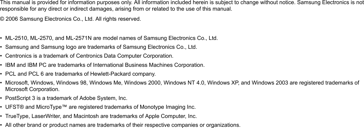 This manual is provided for information purposes only. All information included herein is subject to change without notice. Samsung Electronics is not responsible for any direct or indirect damages, arising from or related to the use of this manual.© 2006 Samsung Electronics Co., Ltd. All rights reserved.• ML-2510, ML-2570, and ML-2571N are model names of Samsung Electronics Co., Ltd.• Samsung and Samsung logo are trademarks of Samsung Electronics Co., Ltd.• Centronics is a trademark of Centronics Data Computer Corporation.• IBM and IBM PC are trademarks of International Business Machines Corporation.• PCL and PCL 6 are trademarks of Hewlett-Packard company.• Microsoft, Windows, Windows 98, Windows Me, Windows 2000, Windows NT 4.0, Windows XP, and Windows 2003 are registered trademarks of Microsoft Corporation.• PostScript 3 is a trademark of Adobe System, Inc.• UFST® and MicroType™ are registered trademarks of Monotype Imaging Inc.• TrueType, LaserWriter, and Macintosh are trademarks of Apple Computer, Inc.• All other brand or product names are trademarks of their respective companies or organizations.