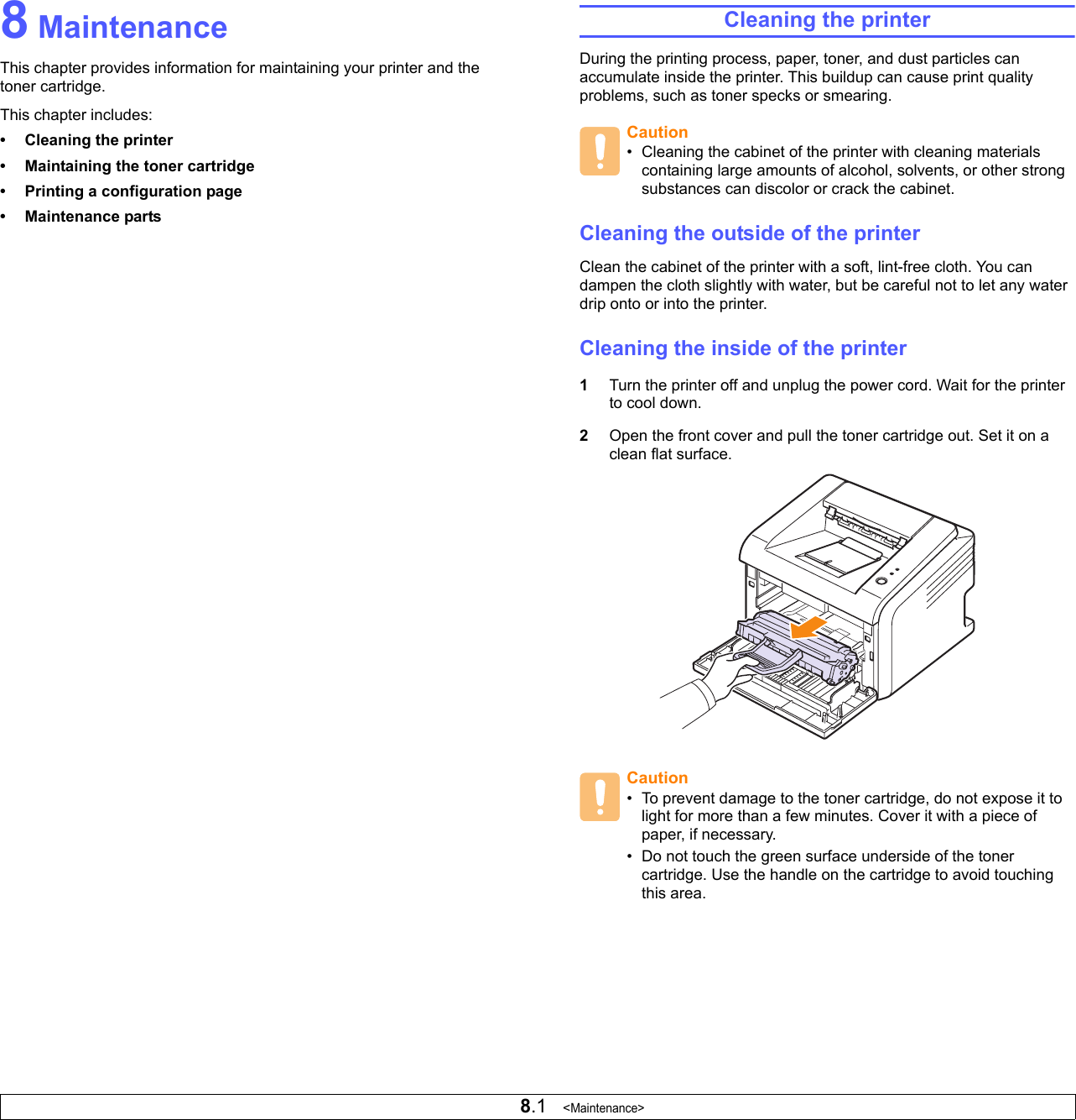 8.1   &lt;Maintenance&gt;8 MaintenanceThis chapter provides information for maintaining your printer and the toner cartridge.This chapter includes:• Cleaning the printer• Maintaining the toner cartridge• Printing a configuration page• Maintenance partsCleaning the printerDuring the printing process, paper, toner, and dust particles can accumulate inside the printer. This buildup can cause print quality problems, such as toner specks or smearing. Cleaning the outside of the printerClean the cabinet of the printer with a soft, lint-free cloth. You can dampen the cloth slightly with water, but be careful not to let any water drip onto or into the printer.Cleaning the inside of the printer1Turn the printer off and unplug the power cord. Wait for the printer to cool down.2Open the front cover and pull the toner cartridge out. Set it on a clean flat surface.Caution• Cleaning the cabinet of the printer with cleaning materials containing large amounts of alcohol, solvents, or other strong substances can discolor or crack the cabinet.Caution• To prevent damage to the toner cartridge, do not expose it to light for more than a few minutes. Cover it with a piece of paper, if necessary. • Do not touch the green surface underside of the toner cartridge. Use the handle on the cartridge to avoid touching this area.