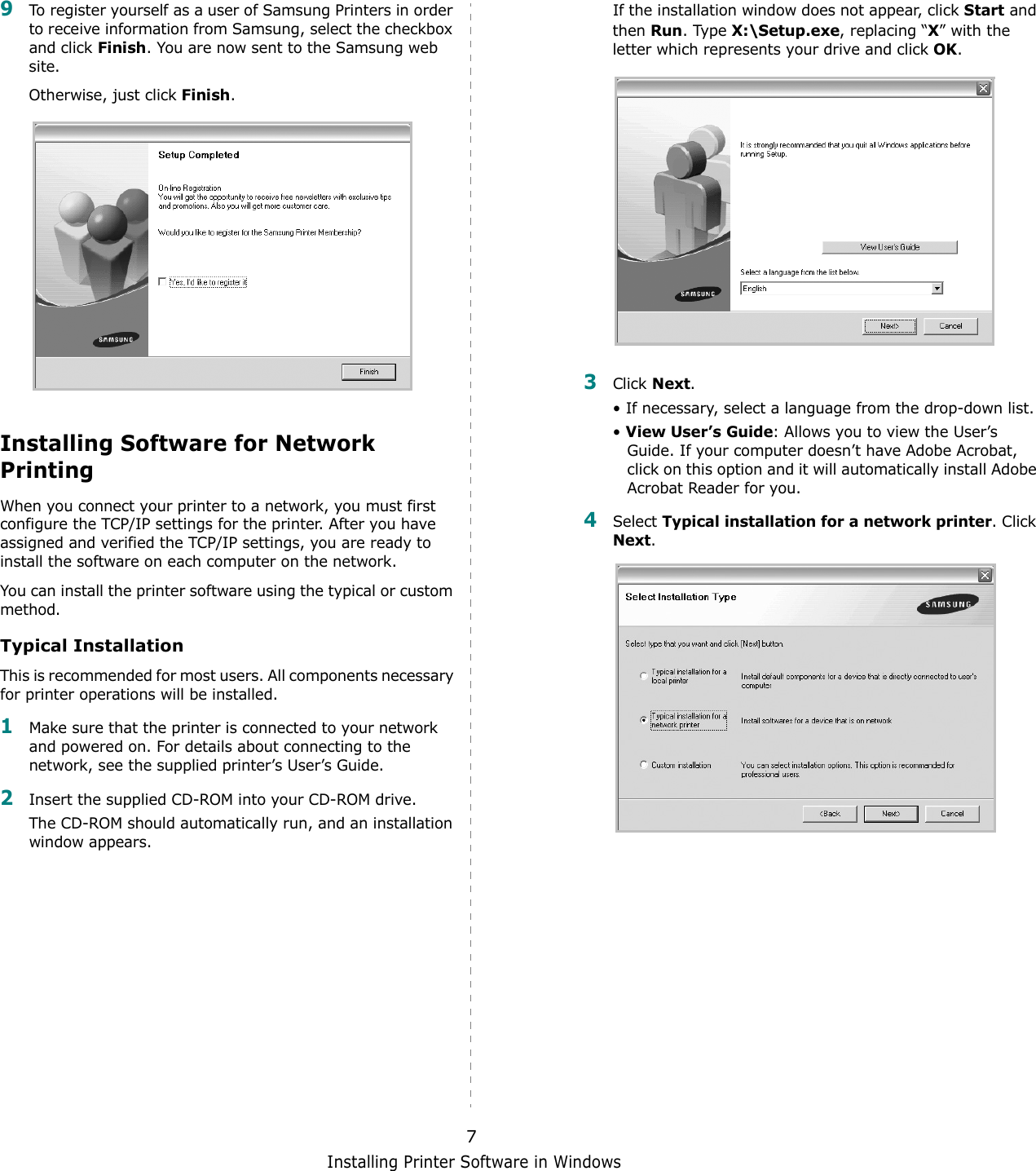 Installing Printer Software in Windows79To register yourself as a user of Samsung Printers in order to receive information from Samsung, select the checkbox and click Finish. You are now sent to the Samsung web site.Otherwise, just click Finish.Installing Software for Network PrintingWhen you connect your printer to a network, you must first configure the TCP/IP settings for the printer. After you have assigned and verified the TCP/IP settings, you are ready to install the software on each computer on the network.You can install the printer software using the typical or custom method.Typical InstallationThis is recommended for most users. All components necessary for printer operations will be installed.1Make sure that the printer is connected to your network and powered on. For details about connecting to the network, see the supplied printer’s User’s Guide.2Insert the supplied CD-ROM into your CD-ROM drive.The CD-ROM should automatically run, and an installation window appears.If the installation window does not appear, click Start and then Run. Type X:\Setup.exe, replacing “X” with the letter which represents your drive and click OK.3Click Next. • If necessary, select a language from the drop-down list.• View User’s Guide: Allows you to view the User’s Guide. If your computer doesn’t have Adobe Acrobat, click on this option and it will automatically install Adobe Acrobat Reader for you.4Select Typical installation for a network printer. Click Next.