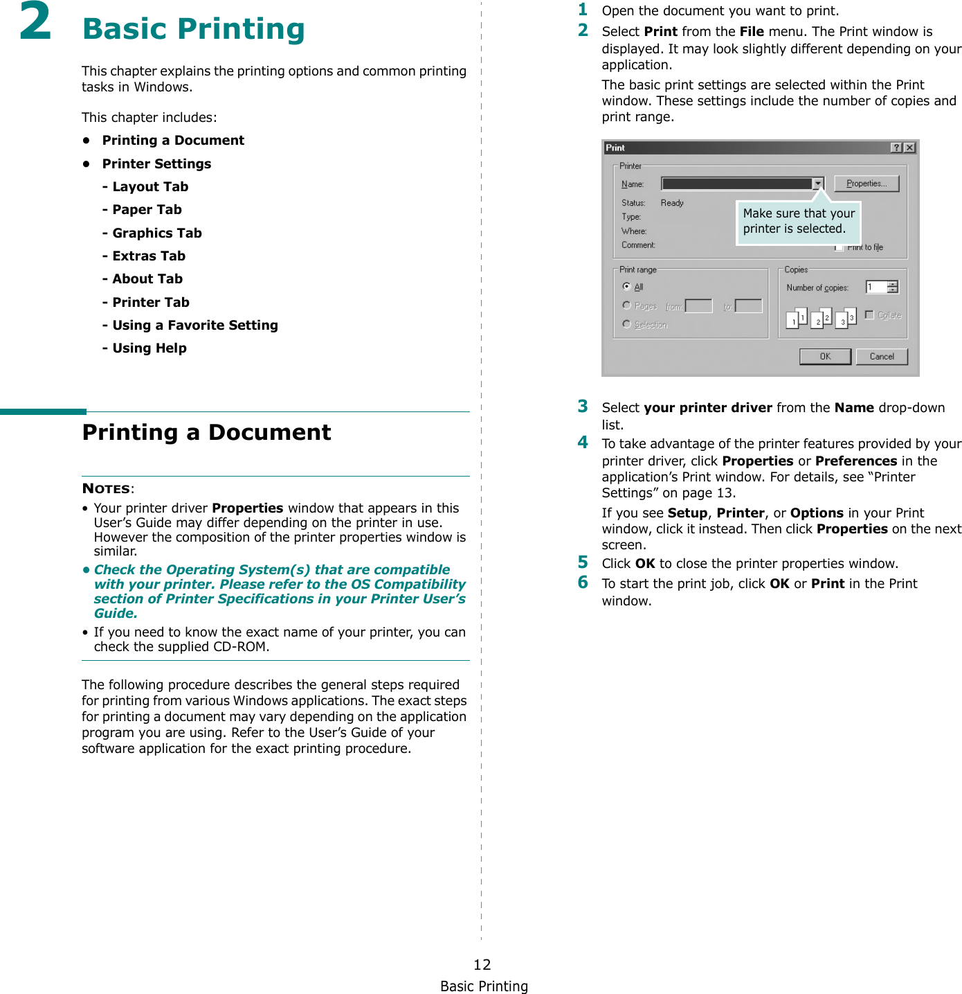 Basic Printing122Basic Printing This chapter explains the printing options and common printing tasks in Windows. This chapter includes:• Printing a Document• Printer Settings- Layout Tab- Paper Tab- Graphics Tab- Extras Tab- About Tab- Printer Tab- Using a Favorite Setting- Using HelpPrinting a DocumentNOTES: • Your printer driver Properties window that appears in this User’s Guide may differ depending on the printer in use. However the composition of the printer properties window is similar.• Check the Operating System(s) that are compatible with your printer. Please refer to the OS Compatibility section of Printer Specifications in your Printer User’s Guide.• If you need to know the exact name of your printer, you can check the supplied CD-ROM.The following procedure describes the general steps required for printing from various Windows applications. The exact steps for printing a document may vary depending on the application program you are using. Refer to the User’s Guide of your software application for the exact printing procedure.1Open the document you want to print.2Select Print from the File menu. The Print window is displayed. It may look slightly different depending on your application. The basic print settings are selected within the Print window. These settings include the number of copies and print range.3Select your printer driver from the Name drop-down list.4To take advantage of the printer features provided by your printer driver, click Properties or Preferences in the application’s Print window. For details, see “Printer Settings” on page 13.If you see Setup, Printer, or Options in your Print window, click it instead. Then click Properties on the next screen.5Click OK to close the printer properties window.6To start the print job, click OK or Print in the Print window.Make sure that your printer is selected.