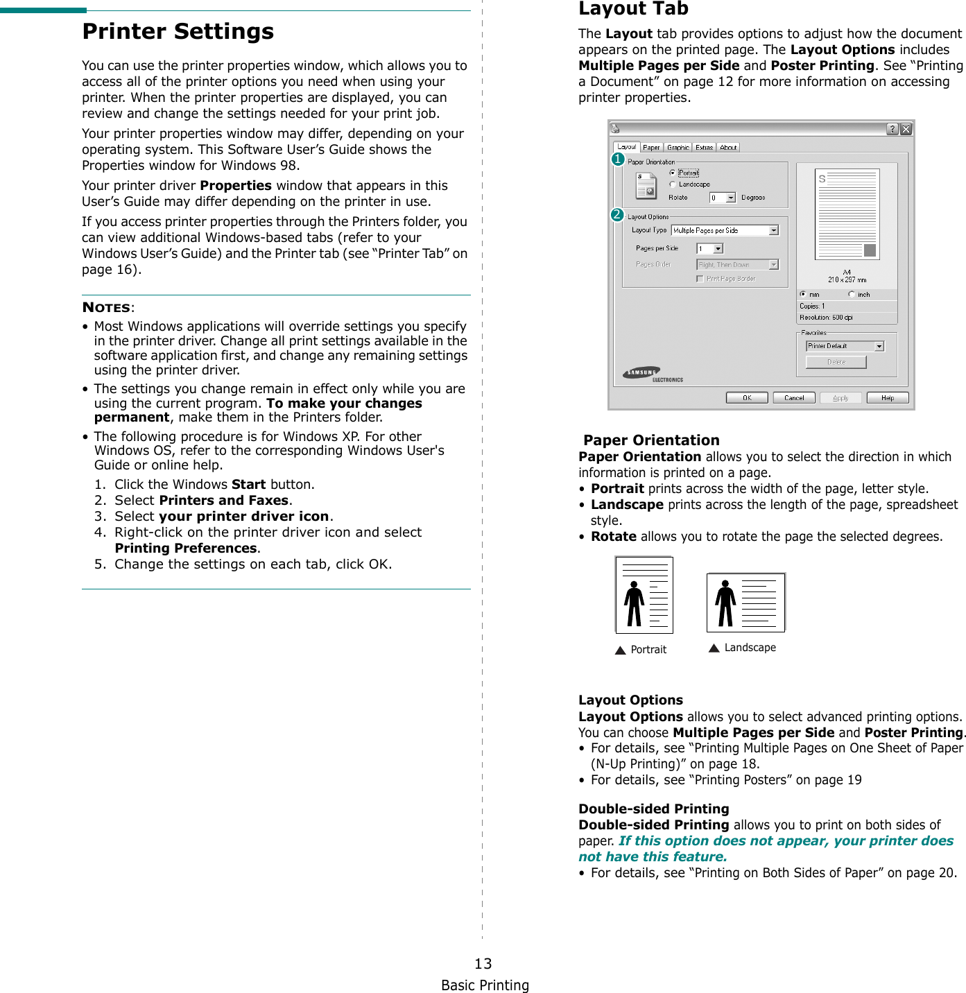 Basic Printing13Printer SettingsYou can use the printer properties window, which allows you to access all of the printer options you need when using your printer. When the printer properties are displayed, you can review and change the settings needed for your print job. Your printer properties window may differ, depending on your operating system. This Software User’s Guide shows the Properties window for Windows 98.Your printer driver Properties window that appears in this User’s Guide may differ depending on the printer in use.If you access printer properties through the Printers folder, you can view additional Windows-based tabs (refer to your Windows User’s Guide) and the Printer tab (see “Printer Tab” on page 16).NOTES:• Most Windows applications will override settings you specify in the printer driver. Change all print settings available in the software application first, and change any remaining settings using the printer driver. • The settings you change remain in effect only while you are using the current program. To make your changes permanent, make them in the Printers folder. • The following procedure is for Windows XP. For other Windows OS, refer to the corresponding Windows User&apos;s Guide or online help.1. Click the Windows Start button.2. Select Printers and Faxes.3. Select your printer driver icon.4. Right-click on the printer driver icon and select Printing Preferences.5. Change the settings on each tab, click OK.Layout TabThe Layout tab provides options to adjust how the document appears on the printed page. The Layout Options includes Multiple Pages per Side and Poster Printing. See “Printing a Document” on page 12 for more information on accessing printer properties.   Paper OrientationPaper Orientation allows you to select the direction in which information is printed on a page. •Portrait prints across the width of the page, letter style. •Landscape prints across the length of the page, spreadsheet style. •Rotate allows you to rotate the page the selected degrees.Layout OptionsLayout Options allows you to select advanced printing options. You can choose Multiple Pages per Side and Poster Printing.•For details, see “Printing Multiple Pages on One Sheet of Paper (N-Up Printing)” on page 18.•For details, see “Printing Posters” on page 19Double-sided PrintingDouble-sided Printing allows you to print on both sides of paper. If this option does not appear, your printer does not have this feature.•For details, see “Printing on Both Sides of Paper” on page 20.12 Landscape Portrait