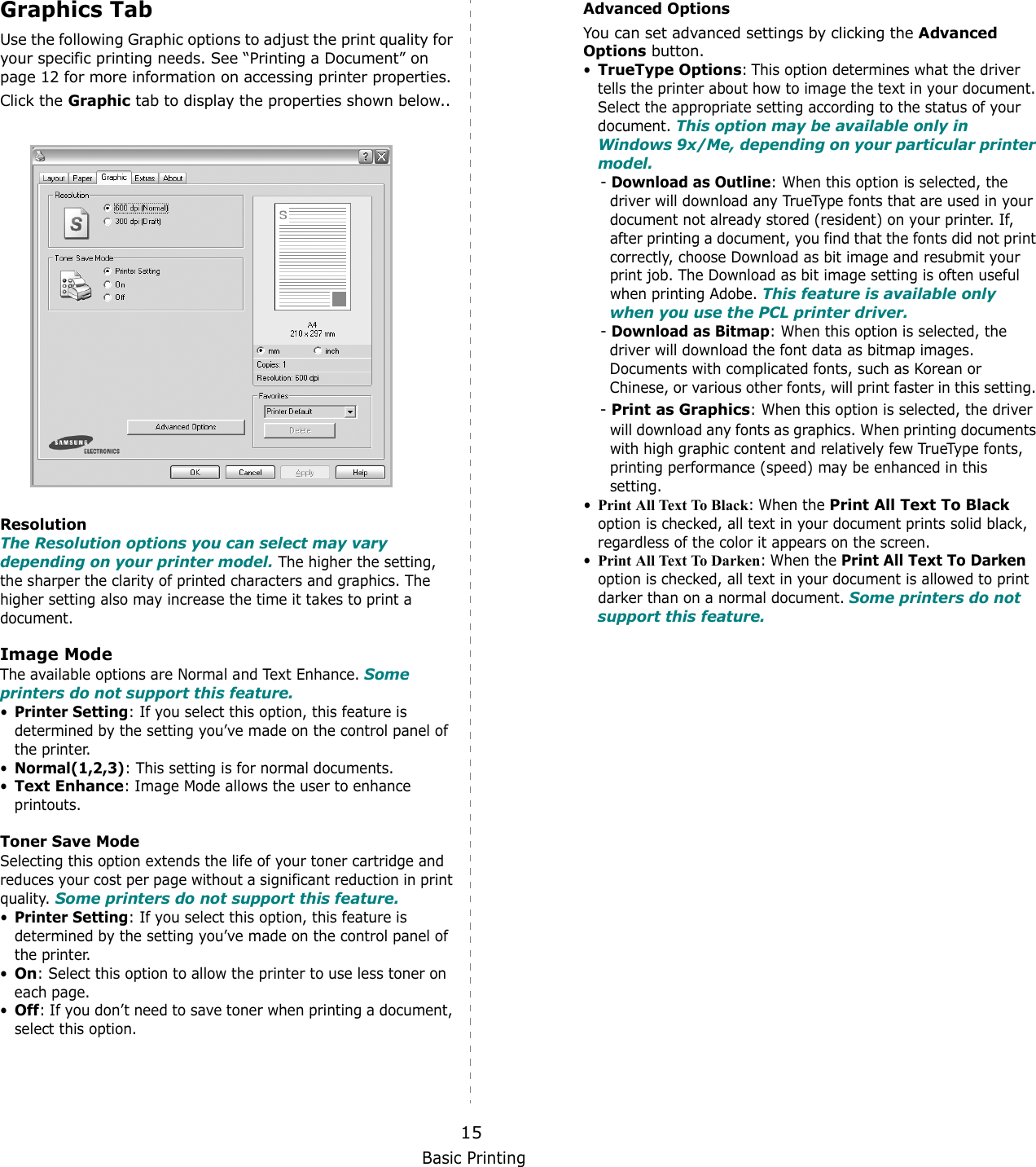 Basic Printing15Graphics TabUse the following Graphic options to adjust the print quality for your specific printing needs. See “Printing a Document” on page 12 for more information on accessing printer properties. Click the Graphic tab to display the properties shown below..   ResolutionThe Resolution options you can select may vary depending on your printer model. The higher the setting, the sharper the clarity of printed characters and graphics. The higher setting also may increase the time it takes to print a document. Image ModeThe available options are Normal and Text Enhance. Some printers do not support this feature. •Printer Setting: If you select this option, this feature is determined by the setting you’ve made on the control panel of the printer. •Normal(1,2,3): This setting is for normal documents.•Text Enhance: Image Mode allows the user to enhance printouts. Toner Save ModeSelecting this option extends the life of your toner cartridge and reduces your cost per page without a significant reduction in print quality. Some printers do not support this feature. •Printer Setting: If you select this option, this feature is determined by the setting you’ve made on the control panel of the printer. •On: Select this option to allow the printer to use less toner on each page.•Off: If you don’t need to save toner when printing a document, select this option.Advanced OptionsYou can set advanced settings by clicking the Advanced Options button. •TrueType Options: This option determines what the driver tells the printer about how to image the text in your document. Select the appropriate setting according to the status of your document. This option may be available only in Windows 9x/Me, depending on your particular printer model.- Download as Outline: When this option is selected, the driver will download any TrueType fonts that are used in your document not already stored (resident) on your printer. If, after printing a document, you find that the fonts did not print correctly, choose Download as bit image and resubmit your print job. The Download as bit image setting is often useful when printing Adobe. This feature is available only when you use the PCL printer driver.- Download as Bitmap: When this option is selected, the    driver will download the font data as bitmap images.    Documents with complicated fonts, such as Korean or    Chinese, or various other fonts, will print faster in this setting. - Print as Graphics: When this option is selected, the driver will download any fonts as graphics. When printing documents with high graphic content and relatively few TrueType fonts, printing performance (speed) may be enhanced in this setting.•Print All Text To Black: When the Print All Text To Black option is checked, all text in your document prints solid black, regardless of the color it appears on the screen. •Print All Text To Darken: When the Print All Text To Darken option is checked, all text in your document is allowed to print darker than on a normal document. Some printers do not support this feature. 