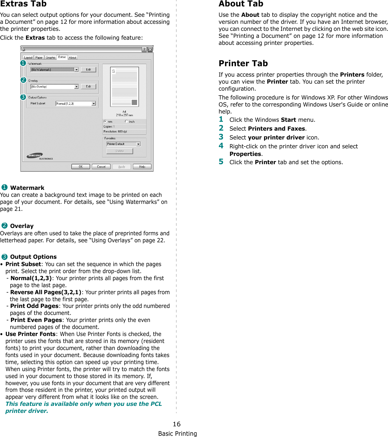 Basic Printing16Extras TabYou can select output options for your document. See “Printing a Document” on page 12 for more information about accessing the printer properties.Click the Extras tab to access the following feature:  WatermarkYou can create a background text image to be printed on each page of your document. For details, see “Using Watermarks” on page 21.OverlayOverlays are often used to take the place of preprinted forms and letterhead paper. For details, see “Using Overlays” on page 22.Output Options•Print Subset: You can set the sequence in which the pages print. Select the print order from the drop-down list.- Normal(1,2,3): Your printer prints all pages from the first page to the last page.- Reverse All Pages(3,2,1): Your printer prints all pages from the last page to the first page.- Print Odd Pages: Your printer prints only the odd numbered pages of the document.- Print Even Pages: Your printer prints only the even numbered pages of the document.•Use Printer Fonts: When Use Printer Fonts is checked, the printer uses the fonts that are stored in its memory (resident fonts) to print your document, rather than downloading the fonts used in your document. Because downloading fonts takes time, selecting this option can speed up your printing time. When using Printer fonts, the printer will try to match the fonts used in your document to those stored in its memory. If, however, you use fonts in your document that are very different from those resident in the printer, your printed output will appear very different from what it looks like on the screen.  This feature is available only when you use the PCL printer driver.123123About TabUse the About tab to display the copyright notice and the version number of the driver. If you have an Internet browser, you can connect to the Internet by clicking on the web site icon. See “Printing a Document” on page 12 for more information about accessing printer properties.Printer TabIf you access printer properties through the Printers folder, you can view the Printer tab. You can set the printer configuration.The following procedure is for Windows XP. For other Windows OS, refer to the corresponding Windows User&apos;s Guide or online help.1Click the Windows Start menu. 2Select Printers and Faxes.3Select your printer driver icon. 4Right-click on the printer driver icon and select Properties.5Click the Printer tab and set the options.  