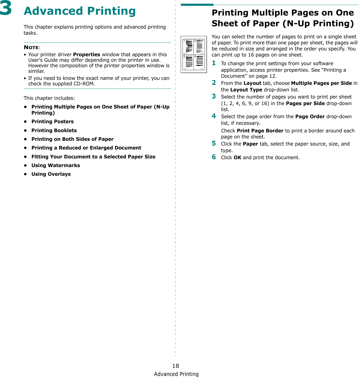 Advanced Printing183Advanced PrintingThis chapter explains printing options and advanced printing tasks. NOTE: • Your printer driver Properties window that appears in this User’s Guide may differ depending on the printer in use. However the composition of the printer properties window is similar.• If you need to know the exact name of your printer, you can check the supplied CD-ROM.This chapter includes:• Printing Multiple Pages on One Sheet of Paper (N-Up Printing)•Printing Posters• Printing Booklets• Printing on Both Sides of Paper• Printing a Reduced or Enlarged Document• Fitting Your Document to a Selected Paper Size•Using Watermarks•Using OverlaysPrinting Multiple Pages on One Sheet of Paper (N-Up Printing) You can select the number of pages to print on a single sheet of paper. To print more than one page per sheet, the pages will be reduced in size and arranged in the order you specify. You can print up to 16 pages on one sheet.  1To change the print settings from your software application, access printer properties. See “Printing a Document” on page 12.2From the Layout tab, choose Multiple Pages per Side in the Layout Type drop-down list. 3Select the number of pages you want to print per sheet (1, 2, 4, 6, 9, or 16) in the Pages per Side drop-down list.4Select the page order from the Page Order drop-down list, if necessary. Check Print Page Border to print a border around each page on the sheet. 5Click the Paper tab, select the paper source, size, and type.6Click OK and print the document. 1 23 4