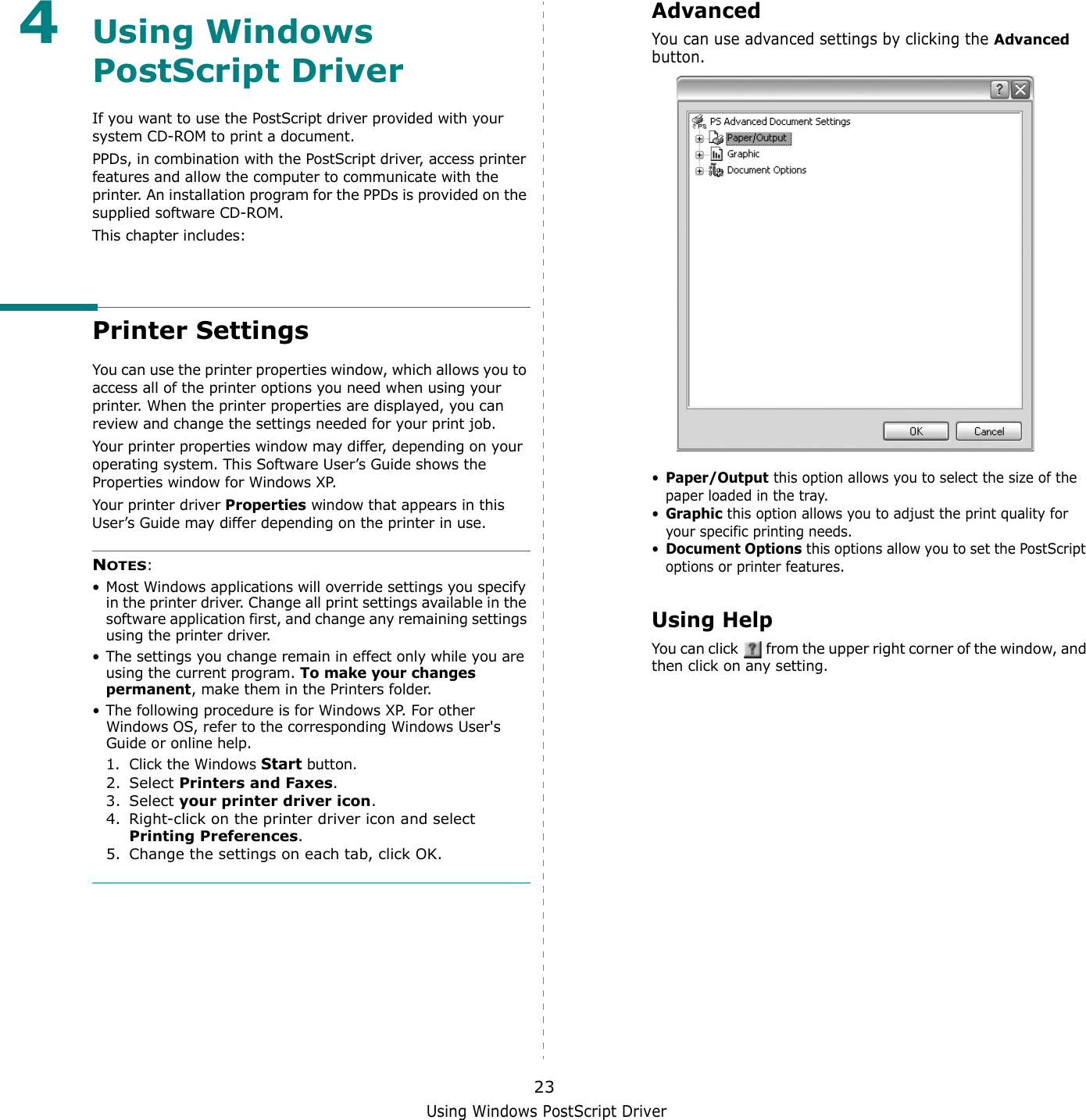 Using Windows PostScript Driver234Using Windows PostScript DriverIf you want to use the PostScript driver provided with your system CD-ROM to print a document.PPDs, in combination with the PostScript driver, access printer features and allow the computer to communicate with the printer. An installation program for the PPDs is provided on the supplied software CD-ROM. This chapter includes:Printer SettingsYou can use the printer properties window, which allows you to access all of the printer options you need when using your printer. When the printer properties are displayed, you can review and change the settings needed for your print job. Your printer properties window may differ, depending on your operating system. This Software User’s Guide shows the Properties window for Windows XP.Your printer driver Properties window that appears in this User’s Guide may differ depending on the printer in use.NOTES:• Most Windows applications will override settings you specify in the printer driver. Change all print settings available in the software application first, and change any remaining settings using the printer driver. • The settings you change remain in effect only while you are using the current program. To make your changes permanent, make them in the Printers folder. • The following procedure is for Windows XP. For other Windows OS, refer to the corresponding Windows User&apos;s Guide or online help.1. Click the Windows Start button.2. Select Printers and Faxes.3. Select your printer driver icon.4. Right-click on the printer driver icon and select Printing Preferences.5. Change the settings on each tab, click OK.AdvancedYou can use advanced settings by clicking the Advanced button. •Paper/Output this option allows you to select the size of the paper loaded in the tray.•Graphic this option allows you to adjust the print quality for your specific printing needs.•Document Options this options allow you to set the PostScript options or printer features.Using HelpYou can click   from the upper right corner of the window, and then click on any setting. 